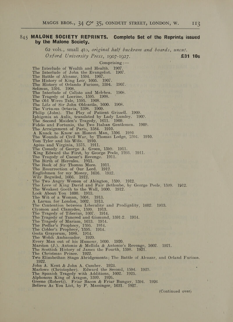  845 MALONE SOCIETY REPRINTS. Complete Set of the Reprints issued by the Malone Society, 62 vols., small 4to, original half buckram and boards, uncut. Oxford University Press, 1907-1927. £31 10s Comprising : — The Interlude of Wealth and Health. 1907. The Interlude of John the Evangelist. 1907. The Battle of Alcazar, 1594. 1907. The History of King Leir, 1605. 1907. ‘The History of Orlando Furioso, 1594. 1907. Selimus, 1594. 1908. The Interlude of Calisto and Melebea. 1908. The Tragedy of Locrine, 1595. 1908. The Old Wives Tale, 1595. 1908. The Life of Sir John Oldcastle, 1600. 1908. The Virtuous Octavia, 1598. 1909. Philip (John). The Play of Patient Grissell. 1909. Iphigenia at Aulis, translated by Lady Lumley. 1909. The Second Maiden’s Tragedy, 1611. 1909. Fidele and Fortunio, the Two Italian Gentlemen. 1909. The Arraignment of Paris, 1584. 1910. A Knack to Know’ an Honest Man, 1596. 19!G. The Wounds of Civil War, by Thomas Lodge, 1594. 1910. Tom Tyler and his Wife. 1910. Apius and Virginia, 1575. 1911. The Comedy of George A. Green, 1599. 1911. King Edward the First, by George Peele, 1593. 1911. The Tragedy of Caesar’s Revenge. 1911. The Birth of Hercules. 1911. The Book of Sir Thomas More. 1911. The Resurrection of Our Lord. 1912. Englishmen for my Money, 1616. 1912. Wily Beguiled, 1606. 1912. The Two Angry Women of Abington, 1599. 1912. The Love of King David and Fair Bethsabe, by George Peele, 1599. 1912. The Weakest Goeth to the Wall, 1600. 1912. Look About You. 1600. 1918. The Wit of a Woman, 1604. 1918. A Larum for London, 1602. 1913. The Contention between Liberality and Prodigality, 1602. 1913. Clyomon and Clamydes, 1599. 1913. The Tragedy of Tiberius, 1607. 1914. The Tragedy of Tancred and Gismund, 1591-2. 1914. The Tragedy of Mariam, 1613. 1914. The Pedlar’s Prophecy, 1595. 1914. The Cobler’s Prophecy, 1595. 1914. Gesta Grayorum, 1688. 1914. The Welsh Ambassador. 1920. Every Man out of his Humour, 1600. 1920. Marston (J.). Antonio &amp; Mellida &amp; Antonio’s Revenge, 1602. 1921. The Scottish History of James the Fourth, 1598. 1921. The Christmas Prince. 1922. Two Elizabethan Stage Abridgements; The Battle of Aleazar, and Orland Furioso. 1922. John A. Kent &amp; John A. Cumber. 1923. Marlowe (Christopher). Edward the Second, 1594. 1925. The Spanish Tragedy with Additions, 1602. 1925. Alphonsus King of Aragon, 1599. 1926. Greene (Robert)). Friar Bacon &amp; Friar Bungay, 1594. 1926. Believe As You List, by P. Massinger, 1631. 1927. (Continued over)