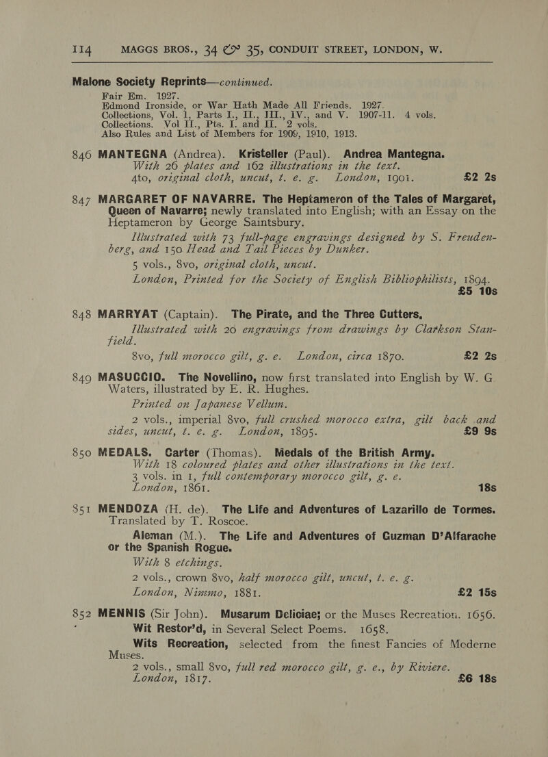 846 847 84.8 849 850 351 Fair Em. 1927. Edmond Ironside, or War Hath Made All Friends. 1927. Collections, Vol. 1, Parts I., IT., TII., 1V., and V. 1907-11. 4 vols. Collections. Vol II., Pts. I. and II. 2 vols. Also Rules and List of Members for 1909, 1910, 1913. MANTEGNA (Andrea). Kristeller (Paul). Andrea Mantegna. With 20 plates and 162 illustrations in the text. Ato, original cloth, uncut, t. e. g. London, 190i. £2 2s MARGARET OF NAVARRE. The Hepiameryon of the Tales of Margaret, Queen of Navarre; newly translated into English; with an Essay on the Heptameron by George Saintsbury. Illustrated with 73 full-page engravings designed by S. Freuden- berg, and 150 Head and Tail Pieces by Dunker. 5 vols., 8vo, orzginal cloth, uncut. London, Printed for the Society of English Bibliophilists, 1894. £5 10s MARRYAT (Captain). The Pirate, and the Three Cutters, Illustrated with 20 engravings from drawings by Cla#kson Stan- field. 8vo, full morocco gilt, g. e. London, circa 1870. £2 2s - MASUCCIO. The Novellino, now first translated into English by W. G Waters, illustrated by E. R. Hughes. Printed on Japanese Vellum. 2 vols., imperial 8vo, full crushed morocco extra, gilt back .and sides, uncut, t. e. g. London, 1895. £9 9s MEDALS. Carter (Thomas). Medals of the British Army. With 18 coloured plates and other illustrations in the text. 3 vols. in 1, full contemporary morocco gilt, g. e. London, 1861. 18s MENDOZA (H. de). The Life and Adventures of Lazarillo de Tormes. Translated by T. Roscoe. Aleman (M.). The Life and Adventures of Guzman D’A!farache or the Spanish Rogue. W2th 8 etchings. 2 vols., crown 8vo, half morocco gilt, uncut, ¢. e. g. London, Nimmo, 1881. £2 15s MENNIS (Sir John). Musarum Deliciae; or the Muses Recreation. 1656. Wit Restor’d, in Several Select Poems. 1658. i Wits Recreation, selected from the finest Fancies of Mcderne uses. 2 vols., small 8vo, full red morocco gilt, g. e., by Riviere.