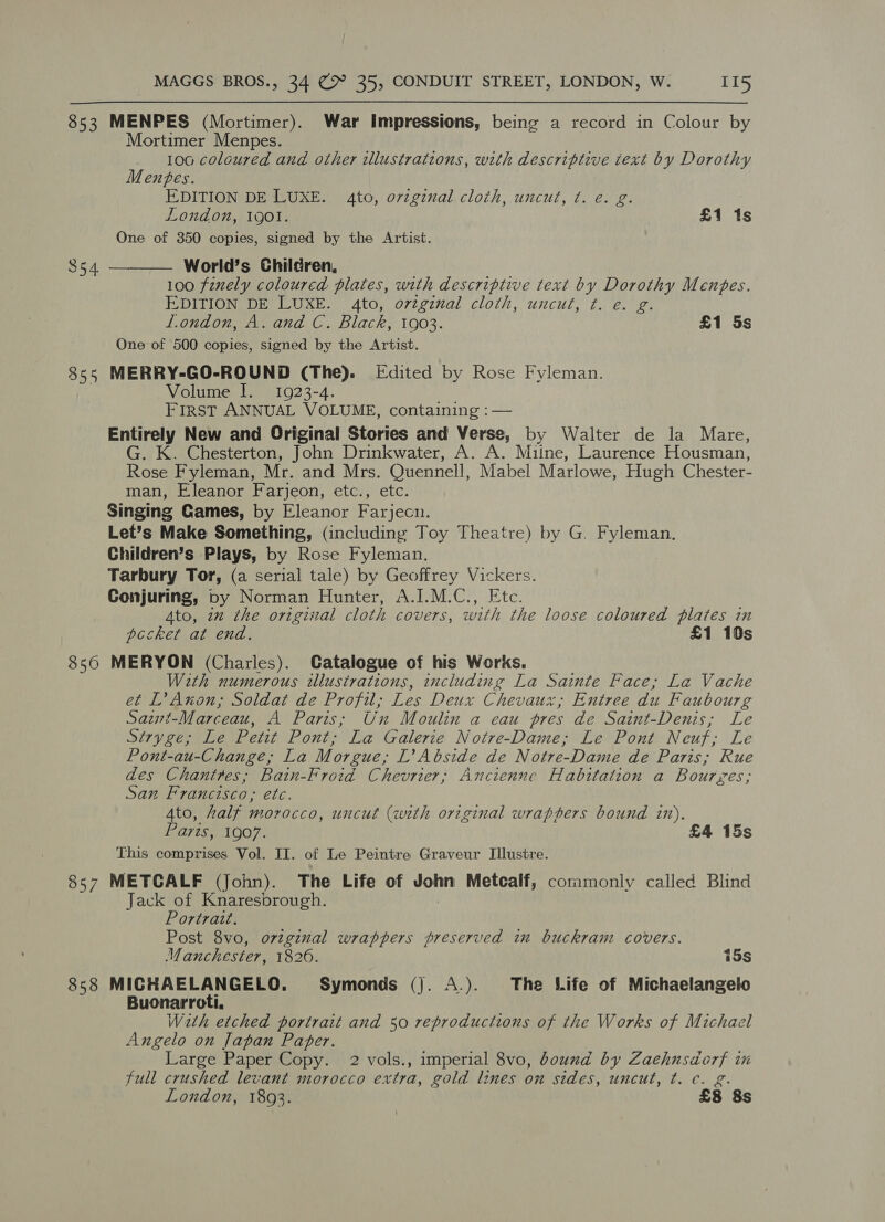 853 MENPES (Mortimer). War Impressions, being a record in Colour by Mortimer Menpes. 100 coloured and other illustrations, with descriptive text by Dorothy Menbtes. EDITION DE LUXE. 4to, orzginal cloth, uncut, ¢. e. g. London, 19ol. £1 1s One of 350 copies, signed by the Artist. World’s Children, 100 finely coloured plates, with descriptive text by Dorothy Menbes. EDITION DE LUXE. 4to, o7tginal cloth, uncut, ¢. e. g. london, A. and C. Black, 1903. £1 5s One of 500 copies, signed by the Artist. 855 MERRY-GO-ROUND (The). Edited by Rose Fyleman. Volume I. 1923-4. FIRST ANNUAL VOLUME, containing : — Entirely New and Original Stories and Verse, by Walter de la Mare, G. K. Chesterton, John Drinkwater, A. A. Miine, Laurence Housman, Rose Fyleman, Mr. and Mrs. Quennell, Mabel Marlowe, Hugh Chester- man, Eleanor Farjeon, etc., etc. Singing Games, by Eleanor Farjecn. Let’s Make Something, (including Toy Theatre) by G. Fyleman. Children’s Plays, by Rose Fyleman. Tarbury Tor, (a serial tale) by Geoffrey Vickers. Conjuring, by Norman Hunter, A.I.M.C., Etc. Ato, 7m the original cloth covers, with the loose coloured plates in pccket at end. £1 10s 856 MERYON (Charles). Catalogue of his Works. With numerous illustrations, including La Sainte Face; La Vache et L’ Anon; Soldat de Profil; Les Deux Chevaux , Entree du Faubourg Saint-Marceau, A Paris; Un Moulin a eau pres de Saint-Denis; Le Stryge; Le Petit Pont; La Galerie Notre-Dame; Le Pont Neuf; Le Pont-au-Change,; La Morgue, L’ Abside de Notre-Dame de Paris; Rue des Chantres; Bain-Froid Chevrier; Ancienne Habitation a Bourzes; San Francisco, etc. Ato, half morocco, uncut (with original wrappers bound in). Lyte 107, £4 15s This comprises Vol. II. of Le Peintre Graveur Illustre. 857 METCALF (John). The Life of talod Metcalf, commonly called Blind ack of Knaresbrough.  354 Portrait. Post 8vo, orvzginal wrappers preserved in buckram covers. anchester, 1826. 15s 858 MICHAELANGELO. Symonds (). A.). The Life of Michaelangelo Buonarroti. Wath etched portrait and 50 reproductions of the Works of Michael Angelo on Japan Paper. Large Paper Copy. 2 vols., imperial 8vo, bound by Zaehnsdorf in full crushed levant morocco extra, gold lines on sides, uncut, ¢t. c. g.