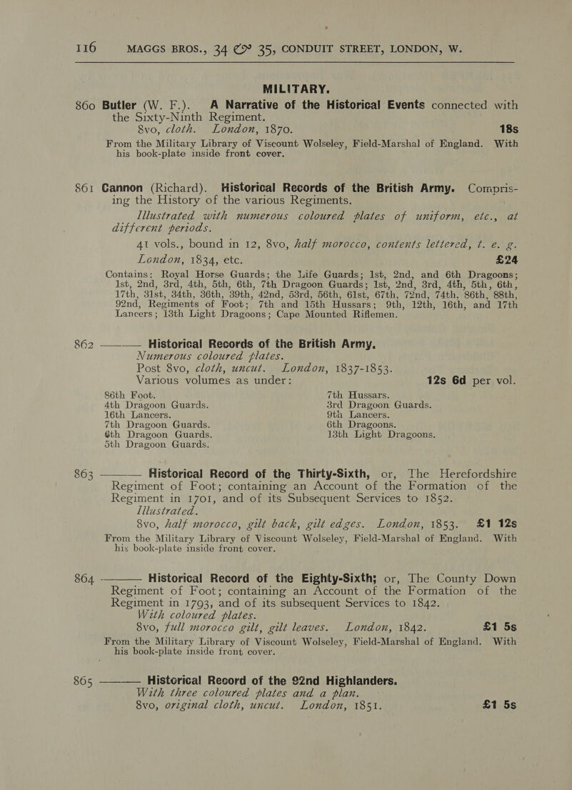 MILITARY. 860 Butler (W. F.). A Narrative of the Historical Events connected with the Sixty-Ninth Regiment. 8vo, cloth. London, 1870. 18s From the Military Library of Viscount Wolseley, Field-Marshal of England. With his book-plate inside front cover. 861 Gannon (Richard). Historical Records of the British Army. Comopris- ing the History of the various Regiments. Illustrated with numerous coloured plates of uniform, etc., at different periods. 4t vols., bound in 12, 8vo, half morocco, contents lettered, t. é. g. London, 1834, etc. £24 Contains: Royal Horse Guards; the life Guards; Ist, 2nd, and 6th Dragoons; Ist, 2nd, 3rd, 4th, 5th, 6th, 7th Dragoon Guards; Ist, 2nd, 3rd, 4th, 5th, 6th, 17th, 31st, 34th, 36th, 39th, 42nd, 53rd, 56th, 61st, 67th, 72nd, 74th, 86th, 88th, 92nd, Regiments of Foot; 7th and 15th Hussars; 9th, 12th, 16th, and 17th Lancers; 13th Light Dragoons; Cape Mounted Riflemen. 862 ——-—— Historical Records of the British Army. Numerous coloured flates. Post 8vo, cloth, uncut. London, 1837-1853. Various volumes as under: 12s 6d per vol. 86th Foot. 7th Hussars. 4th Dragoon Guards. 3rd Dragoon Guards. 16th Lancers. 9th Lancers. 7th Dragoon Guards. 6th Dragoons. 6th Dragoon Guards. 13th Light Dragoons. Sth Dragoon Guards. 863 ———_— Historical Record of the Thirty-Sixth, or, The Herefordshire Regiment of Foot; containing an Account of the Formation of the Regiment in 1701, and of its Subsequent Services to 1852. Lllustrated. 8vo, half morocco, gilt back, gilt edges. London, 1853. £1 12s From the Military Library of Viscount Wolseley, Field-Marshal of England. With his book-plate inside front cover.  864 -—— Historical Record of the Eighty-Sixth; or, The County Down Regiment of Foot; containing an Account of the Formation of the Regiment in 1793, and of its subsequent Services to 1842. W2th coloured plates. 8vo, full morocco gilt, gilt leaves. London, 1842. £1 5s From the Military Library of Viscount Wolseley, Field-Marshal of England. With his book-plate inside front cover. 865 ———— Historical Record of the 22nd Highlanders. With three coloured plates and a plan. 8vo, original cloth, uncut. London, 1851. £1 5s