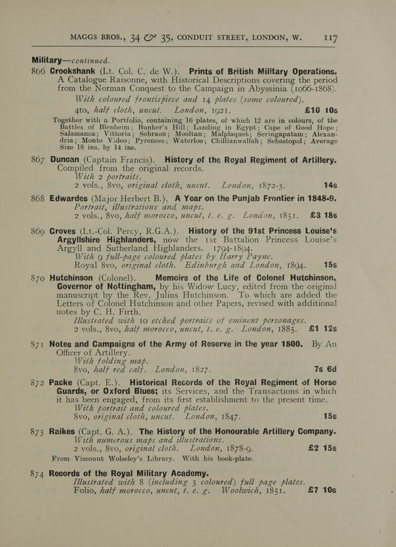 8605 867 868 8690 870 871 873 Crookshank (Lt. Col. C. de W.). Prints of British Military Operations. A Catalogue Raisonne, with Historical Descriptions covering the period from the Norman Conquest to the Campaign in Abyssinia (1066-1868). With coloured frontispiece and 14 plates (some coloured). Ato, half cloth, uncut. London, 1921. £10 10s Together with a Portfolio, containing 16 plates, of which 12 are in colours, of the Battles of Blenheim ; Bunker’s Hill; Landing in Egypt; Cape of Good Hope ; Salamanca ; Vittoria ; Sobraon ; Mooltan ; Malplaquet; Seringapatam ; Alexan- dria ; Monte Video; Pyrenees ; Waterloo ; Chillianwallah ; Sebastopol; Average Size 18 ins. by 14 ins. Duncan (Captain Francis). History of the Royal Regiment of Artillery. Compiled from the original records. With 2 portraits. 2 vols., 8vo, original cloth, uncut. London, 1872-3. 14s Edwardes (Major Herbert B.). A Year on the Punjab Frontier in 1848-9. Portrait, tllustrations and maps. 2 vols., 8vo, half morocco, uncut, t. e. g. London, 1851. £3 18s Groves (Lt.-Col. Percy, R.G.A.). History of the 91st Princess Louise’s Argylishire Highlanders, now the Ist Battalion Princess J[ouise’s Argyll and Sutherland Highlanders. 1794-1504. With 9 full-page coloured plates by Harry Payne. Royal 8vo, ovzginal cloth. Edinburgh and London, 1804. 15s Hutchinson (Colonel). Memoirs of the Life of Colonel Hutchinson, Governor of Nottingham, by his Widow Lucy, edited from the original manuscript by the Rev. Julius Hutchinson. “To which are added the Letters of Colonel Hutchinson and other Papers, revised with additional Hotesepy ©. H.hirth, Illustrated with 10 etched portraits of eminent personages. 2 vols., 8vo, half morocco, uncut, t. e. g. London, 1885. £1 12s Notes and Campaigns of the Army of Reserve in the year 1800. By An Officer of Artillery. With folding map. vo, half red calf. London, 1827. 7s 6d Packe (Capt. E.). Historical Records of the Royal Regiment of Horse Guards, or Oxford Blues; its Services, and the Transactions in which it has been engaged, from its first establishment to the present time. With portrait and coloured plates. Svo, original cloth, uncut. London, 1847. 15s Raikes (Capt. G. A.). The History of the Honourable Artillery Company. With numerous maps and illustrations. 2 vols., 8vo, original cloth. London, 1878-0. £2 15s From aridheant Wolseley’s Library. With his book-plate. Records of the Royal Military Academy. Illustrated with 8 (including 3 coloured) full page plates. Folio, half morocco, uncut, t. e. g. Woolwich, 1851. £7 10s