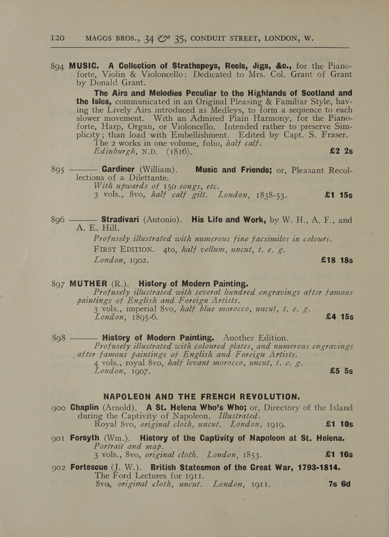 894 MUSIC. A Collection of Strathspeys, Reels, Jigs, &amp;c., for fe Piano- forte, Violin &amp; Violoncello: Dedicated to Mrs. Col. Grant of Grant by Donald Grant. The Airs and Melodies Peculiar to the Highlands of Scotland and the Isles, communicated in an Original Pleasing &amp; Familiar Style, hav- ing the Lively Airs introduced as Medleys, to form a sequence to each slower movement. With an Admired Plain Harmony, for the Piano- forte, Harp, Organ, or Violoncelio. Intended rather to preserve Sim- plicity; than load with Embellishment. Edited by Capt. S. Fraser. ‘The 2 works in one volume, folio, half calf.  Edinburgh, N.D. (1816). £2 2s 895 — Gardiner (William). Music and Friends; or, Pleasant Recol- lections of a Dilettante. With upwards of 150 songs, etc. 3 vols., 8vo, half calf gilt. London, 1838-53. £1 15s 896 Stradivari (Antonio). His Life and Work, by W. H., A. F., and  As Taal; Profusely illustrated with numerous fine facsimiles in colours. FIRST EDITION. 4to, half vellum, uncut, ¢t. e. g. London, 1902. £18 18s 897 MUTHER (R.). History of Modern Painting. Profusely illustrated with several hundred engravings after famous paintings of English and Foreign Artists. 3 vols., imperial 8vo, half blue morocco, uncut, ¢t. é. g. London, 1805-6. ; £4 15s 398 History of Modern Painting. Another Edition. Profusely illustrated with coloured plates, and numerous engravings after famous paintings of English and Foreign Artists. 4 vols., royal 8vo, half levant morocco, uncut, t. e. g. London, 1907. £5 5s  NAPOLEON AND THE FRENCH REVOLUTION. goo Chaplin (Arnold). A St. Helena Who’s Who; or, Directory of the Island during the Captivity of Napoleon. Jllustrated. Royal 8vo, original cloth, uncut. London, 19109. £1 16s got Forsyth (Wm.). History of the Captivity of Napoleon at St. Heiena. Portrait and map. 3 vols., 8vo, orzginal cloth. London, 1853. £1 16s go2 Fortescue (J. W.). British Statesmen of the Great War, 1793-1814. The Ford Lectures for IgIt. 8va, orzgintal cloth, uncut. London, 191i. 7s 6d
