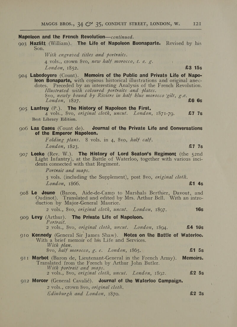  903 904 905 906 907 908 909 Hazlitt (William). The Life of Napoleon Buonaparte. Revised by his on. With engraved titles and portraits. 4 vols., crown 8vo, mew half morocco, ¢. e. g. London, 1852. £3 15s Labedoyere (Count). Memoirs of the Public and Private Life of Napo- leon Bonaparte, with copious historical illustrations and original anec- dotes. Preceded by an interesting Analysis of the French Revolution. Illustrated with coloured portraits and plates. Svo, zewly bound by Riviere in half blue morocco ‘gilt, g.e. London, 1827. £6 6s Lanfrey (P.). The History of Napoleon the First, A vols., 8vo, original cloth, uncut. London, 1871-79. £7 7s Best Library Edition. Las Cases (Count de). Journal of the Private Life and Conversations of the Emperor Napoleon. Folding plans. 8 vols. in 4, 8vo, half calf. London, 1823. £7 7s Leeke (Rev. W.). The History of Lord Seaton’s Regiment (the 52nd Light Infantry), at the Battle of Waterloo, together with various inci- dents connected with that Regiment. Portrait and maps. 3 vols. (including the Supplement), post 8vo, ovzginal cloth. London, 1866. £1 4s Le Jeune (Baron, Aide-de-Camp to Marshals Berthier, Davout, and Oudinot). Translated and edited by Mrs. Arthur Bell. With an intro- duction by Major-General Maurice. 2 vols., 8vo, orzginal cloth, uncut. London, 1897. 16s Levy (Arthur). The Private Life of Napoleon. Portrait. 2 vols., 8vo, original cloth, uncut. London, 1894. £4 1s Kerinedy (General Sir James Shaw). Notes on the Battle of Waterloo. With a brief memoir of hts Life and Services. With plan. 8vo, half morocco, g. e. London, 1865. £1 5s Marbot (Baron de, Lieutenant-General in the French Army). Memoirs. Translated from the French by Arthur John Butler. With portrait and mabs. 2 vols., 8vo, original cloth, uncut. London, 1802. £2 5s Mercer (General Cavalié). Journal of the Waterloo Campaign. 2 vols., crown 8vo, original cloth. Edinburgh and London, 1870. £2 2s