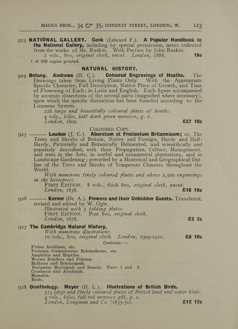 923 NATIONAL GALLERY. Cook (Edward F.). A Popular Handbook to the National Gallery, including by special permission, notes collected from the works of Mr. Ruskin. Wuth Preface by John Ruskin. 2 vols., 8vo, original cloth, uncut. London, 1888. 18s 1 of 250 copies printed. NATURAL HISTORY. 924 Botany. Andrews (H. C.). Coloured Engravings of Heaths. The Drawings taken from Living Plants Only. With the Appropriate Specific Character, Full Description, Native Place of Growth, and Time of Flowering of Each; in Latin and English. Each figure accompanied by accurate dissections of the several parts (magnified where necessary), upon which the specific distinction has been founded according to the Linnaean System. 228 large and beautifully coloured plates of heaths. 4 vols., folio, half dark green morocco, g. e. London, 1802. £57 10s COLOURED COPY. Loudon (J. C.). Aboretum et Fruticetum Britannicum; or, The Trees and Shrubs of Britain, Native and Foreign, Hardy and Half- Hardy, Pictorially and Botanically Delineated, and scientifically and popularly described; with their Propagation, Culture, Management, and uses in the Arts, in useful and ornamental plantations, and in Landscape Gardening ; preceded by a Historical and Geographical Out- ee ‘a the Trees and Shrubs of Temperate Climates throughout the or With numerous finely coloured plates and above 2,500 engravings in the letterpress. FirST EDITION. 8 vols., thick 8vo, original cloth, uncut. London, 1838. £18 18s Kerner (Dr. A.). Flowers and their Unbidden Guests. Translated, revised and edited by W. Ogle Illustrated with 3 folding plates. FIRST EDITION. Post 8vo, ovzgznal cloth. London, 1878. £2 2s 927 The Cambridge Natural History. With numerous ilustrations. 10 vols., 8vo, orzginal cloth. London, 1909-1910. £8 10s Contains : —  925  926 Fishes Ascidians, ete. Protozoa Coelenterates Echinoderms, etc. Amphibia and Reptiles. Worms Rotifiers and Polyzoa. Molluscs and Brachiopods. Peripatus Myriapods and Insects. Parts 1 and 2. Crustacae and Arachnids. Mamalia. Birds. 928 Ornithology. Meyer (H. L.). Illustrations of British Birds. 313 large and finely coloured plates of British land and water birds. 4 vols., folio, full red morocco gilt, g. e. | London, Longman and Co. (1835-50). £12 12s