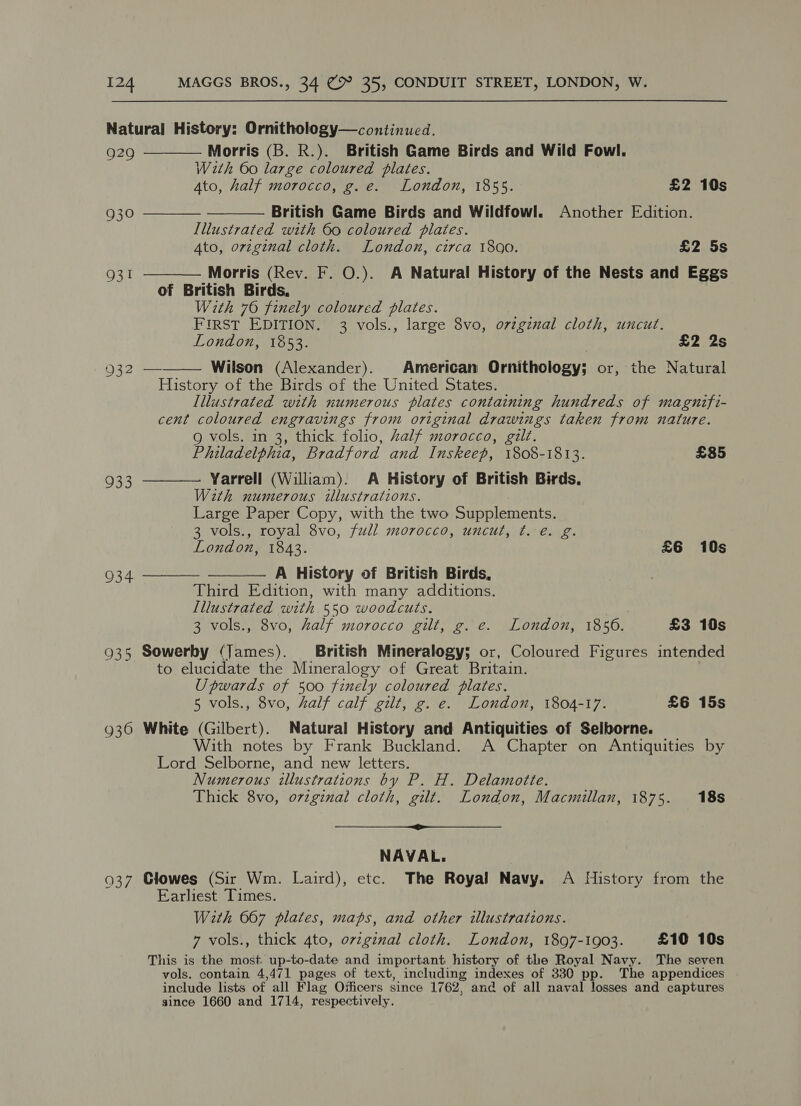 929 930 93! 932 933 934 936 037 Morris (B. R.). British Game Birds and Wild Fowl. With 60 large coloured plates. Ato, half morocco, g.e. London, 1855. £2 10s British Game Birds and Wildfowl. Another Edition. Illustrated with 60 coloured plates. 4to, orzginal cloth. London, circa 1800. £2 5s Morris (Rev. F. O.). A Natural History of the Nests and Eggs of British Birds, With 76 finely coloured plates. FIRST EDITION. 3 vols., large 8vo, ovzgznal cloth, uncut. London, 1853. | £2 2s Wilson (Alexander). American Ornithology; or, the Natural History of the Birds of the United States. Illustrated with numerous plates containing hundreds of magnifi- cent coloured engravings from original drawings taken from nature. g vols. in 3, thick folio, half morocco, gilt. Philadelphia, Bradford and Inskeep, 1808-1813. £85 Yarrell (William). A History of British Birds. With numerous illustrations. Large Paper Copy, with the two Supplements. 3 vols., royal 8vo, full morocco, uncut, t. e. g. London, 1843. £6 10s A History of British Birds, Third Edition, with many additions. Illustrated with 550 woodcuts. 3 vols., 8vo, half morocco gilt, g. e. London, 18506. £3 10s         to elucidate the Mineralogy of Great Britain. Upwards of 500 finely coloured plates. 5 vols., 8vo, half calf gilt, g. e. London, 1804-17. £6 15s White (Gilbert). Natural History and Antiquities of Selborne. With notes by Frank Buckland. A Chapter on Antiquities by Lord Selborne, and new letters. Numerous illustrations by P. H. Delamotte. Thick 8vo, ovzginal cloth, gilt. London, Macmillan, 1875. 18s a NAVAL. Clowes (Sir Wm. Laird), etc. The Royal Navy. A History from the Earliest Times. With 667 plates, maps, and other illustrations. 7 vols., thick 4to, ovzginal cloth. London, 1897-1903. £10 10s This is the most. up-to-date and important history of the Royal Navy. The seven vols. contain 4,471 pages of text, including indexes of 330 pp. The appendices include lists of all Flag Osficers since 1762, and of all naval losses and captures since 1660 and 1714, respectively.