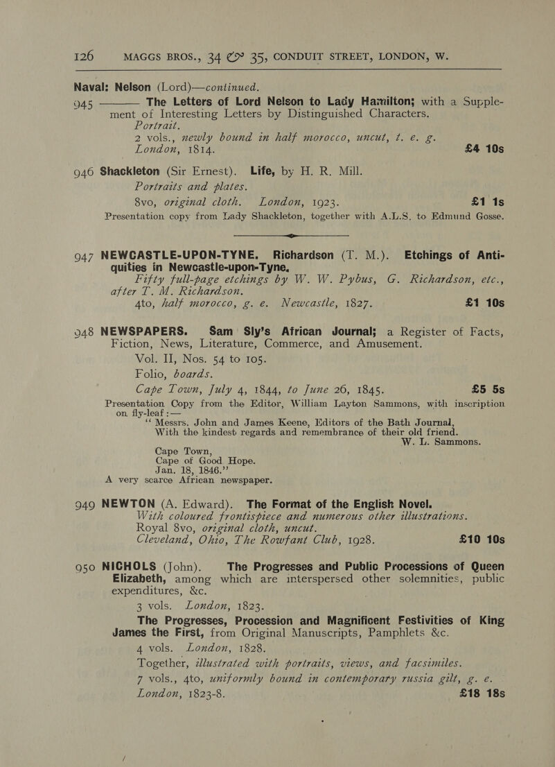  Naval: Nelson (lLord)—continued. . The Letters of Lord Nelson to Lady Hamilton} with a Supple-  Q ae ment of Interesting Letters by Distinguished Characters. Portrait. 2 vols., wewly bound in half morocco, uncut, ¢. e. g. London, 1814. £4 10s 946 Shackleton (Sir Ernest). Life, by H. R. Mill. Portraits and plates. 8vo, orginal cloth. London, 1923. £1 1s Presentation copy from Lady Shackleton, together with A.L.S. to Edmund Gosse. ————— 947 NEWCASTLE-UPON-TYNE. Richardson (T. M.). Etchings of Anti- quities in Newcastle-upon-Tyne, Fifty full-page etchings by W. W. Pybus, G. Richardson, etc., after T. M. Richardson. Ato, half morocco, g. e. Newcastle, 1827. £1 10s 048 NEWSPAPERS. Sam Sly’s African Journal; a Register of Facts, Fiction, News, Literature, Commerce, and Amusement. Vol. II, Nos. 54 to 105. Folio, dcards. Cape Town, July 4, 1844, to June 20, 1845. £5 5s Presentation Copy from the Editor, William Layton Sammons, with inscription on. fly-leaf :— ‘‘ Messrs. John and James Keene, Editors of the Bath Journal, With the kindest regards and remembrance of their old friend. W. L. Sammons. Cape Town, Cape of Good Hope. Jan. 18, 1846.” A very scarce African newspaper. 949 NEWTON (A. Edward). The Format of the English Novel. With coloured frontispiece and numerous other illustrations. Royal 8vo, ovzginal cloth, uncut. Cleveland, Ohto, The Rowfant Club, 1928. £10 10s 950 NICHOLS (John). The Progresses and Public Processions of Queen Elizabeth, among which are interspersed other solemnities, public expenditures, &amp;c. 3 vols. London, 1823. The Progresses, Procession and Magnificent Festivities of King James the First, from Original Manuscripts, Pamphlets &amp;c. 4 vols. London, 1828. Together, allustrated with portraits, views, and facsimiles. 7 vols., 4to, unzformly bound in contemporary russia gilt, g. eé. London, 1823-8. £18 18s