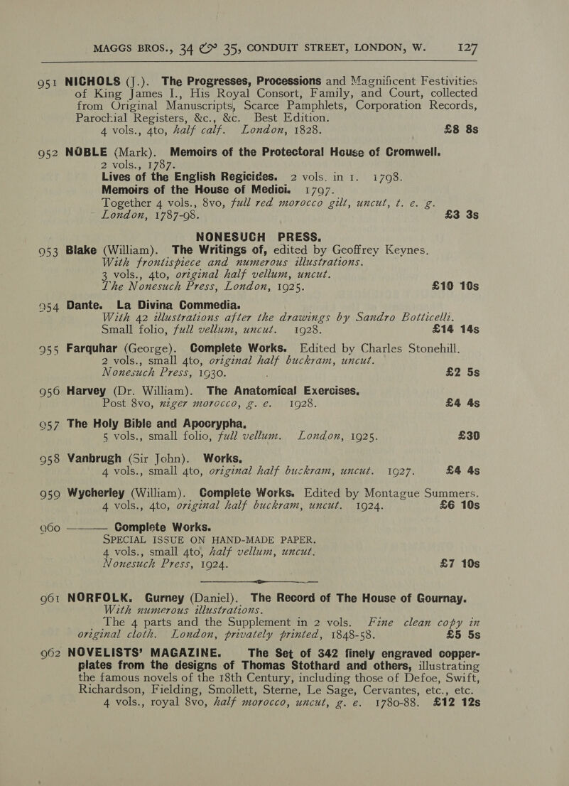 O51 952 953 MAGGS BROS., 34 ¢ 35, CONDUIT STREET, LONDON, W. 127 NICHOLS (j.). The Progresses, Processions and Magnificent Festivities of King James I., His Royal Consort, Family, and Court, collected from Original Manuscripts, Scarce Pamphlets, Corporation Records, Parochial Registers, &amp;c., &amp;c. Best Edition. 4 vols., 4to, half calf. London, 1828. £8 8s NOBLE (Mark). Memoirs of the Protectoral House of Cromwell. 2ivolswat7o 7 Lives of the English Regicides. 2 vols. ini. i708. Memoirs of the House of Medici. 1707. Together 4 vols., 8vo, full red morocco gilt, uncut, ¢. e.g. London, 1787-08. £3 3s NONESUCH PRESS. Blake (William). The Writings of, edited by Geoffrey Keynes. With frontispiece and numerous illustrations. 3 vols., 4to, original half vellum, uncut. The Nonesuch Press, London, 1925. £10 10s Dante. La Divina Commedia. With 42 dllustratzons after the drawings by Sandro Botticell.. Small folio, full vellum, uncut. 1928. £14 14s Farquhar (George). Complete Works. Edited by Charles Stonehill. 2 vols., small 4to, orzgznal half buckram, uncut. Nonesuch Press, 1G30. , £2 5s Harvey (Dr. William). The Anatomical Exercises, Post 8vo, zzger morocco, g. €. 1928. £4 4s The Holy Bible and Apocrypha, 5 vols., small folio, full vellum. London, 1925. £30 Vanbrugh (Sir John). Works, 4 vols., small 4to, ovzgznal half buckram, uncut. 1927. £4 4s Wycherley (William). Complete Works. Edited by Montague Summers. 4 vols., 4to, original half buckram, uncut. 1924. £6 10s Complete Works. SPECIAL ISSUE ON HAND-MADE PAPER. 4 vols., small 4to, half vellum, uncut. Nonesuch Press, 1924. £7 10s   — NORFOLK. Gurney (Daniel). The Record of The House of Gournay. With numerous illustrations. The 4 parts and the Supplement in 2 vols. Fine clean copy in original cloth. London, privately printed, 1848-58. £5 5s NOVELISTS’ MAGAZINE. The Set of 342 finely engraved copper- plates from the designs of Thomas Stothard and others, illustrating the famous novels of the 18th Century, including those of Defoe, Swift, Richardson, Fielding, Smollett, Sterne, Le Sage, Cervantes, etc., etc.