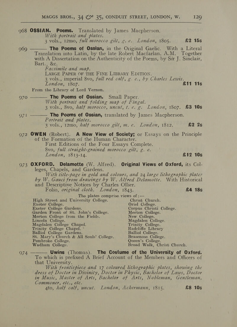  968 OSSIAN. Poems. Translated by James Macpherson. With portract and plates. 3 vols., 12mo, full morocco gilt, g. e. London, 1805. £2 15s  969 — The Poems of Ossian, in the Original Gaelic. With a Literal Translation into Latin, by the late Robert Macfarlan. A.M. Together with A Dissertation on the Authenticity of the Poems, by Sir J. Sinclair, Barly tcc: Facsimile and map. LARGE PAPER OF THE FINE LIBRARY EDITION. 3 vols., imperial 8vo, full red calf, g. e., by Charles Lewts. London, 1807. £11 11s From the Library of Lord Vernon. 970 ———— The Poems of Ossian. Small Paper. With portrait and folding map of Fingal. 3 vols., 8vo, half morocco, uncut, t. e. g. London, 1807. £3 10s Q71 ———— The Poems of Ossian, translated by James Macpherson. Portrait and plates. 3 vols., 12mo, half morocco gilt, m. e. London, 1812. £2 2s 972 OWEN (Robert). A New View of Society; or Essays on the Principle of the Formation of the Human Character. First Editions of the Four Essays Complete. 8vo, full straight-grained morocco gilt, g. eé. London, 1813-14. £12 10s 973 OXFORD. Delamotte (W. Alfred). Original Views of Oxford, its Col- leges, Chapels, and Gardens. With title-page in gold and colours, and 24 large lithographic plates by W. Gauci from drawings by W. Alfred Delamotte. \Nith Historical and Descriptive Notices by Charles Ollier. Folio, orzginal cloth. London, 1843. £4 18s The plates comprise views of :— High Street and University College. Christ Church. Exeter College. Oriel College. ; Exeter College Gardens. Corpus Christi College. Garden Front of St. John’s College. Merton College. Merton College from the Fields. New College. Lincoln College. Magdalen College. Magdalen College Chapel. Trinity College. Trinity Colleze Chapel. Radcliffe Library Balliol College Gardens. Balliol College. St. Mary’s Church &amp; All Souls’ College. Brasenose College. Pembroke College. Queen’s College. Wadham College. Broad Walk, Christ Church. 974 ——-— Uwins (Thomas). The Costume of the University of Oxford. To which is prefixed A Brief Account of the Members and Officers of that University. With frontispiece and 17 coloured lithographic plates, showing the dress of Doctor in Divinity, Doctor in Physic, Bachelor of Laws, Doctor in Music, Master of Arts, Bachelor of Arts, Nobleman, Gentleman, Commener, etc., etc. 4to, half calf, uncut. London, Ackermann, 1815. £8 10s
