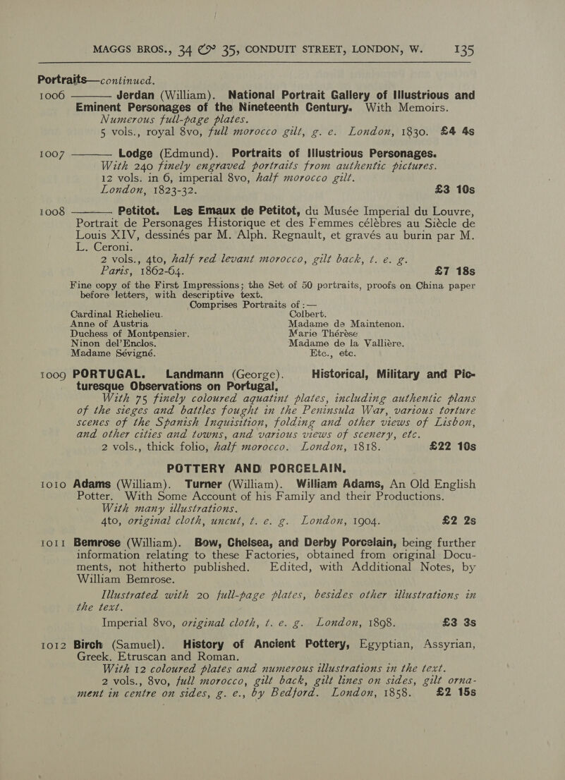 Portratts—continued. 1006 Jerdan (William). National Portrait Gallery of Illustrious and Eminent Personages of the Nineteenth Century. With Memoirs. Numerous full-page plates. 5 vols., royal 8vo, full morocco gilt, g. e. London, 1830. £4 4s   1007 Lodge (Edmund). Portraits of Illustrious Personages. With 240 finely engraved portraits from authentic pictures. 12 vols. in 6, imperial 8vo, half morocco gilt. } London, 1823-32. £3 10s 1008 Petitot. Les Emaux de Petitot, du Musée Imperial du Louvre,  Portrait de Personages Historique et des Femmes celébres au Siécle de Louis XIV, dessinés par M. Alph. Regnault, et gravés au burin par M. Ee Geront. 2 vols., 4to, half red levant morocco, gilt back, ¢. €. g. Paris, 1862-64. £7 18s Fine copy of the First Impressions; the Set of 50 portraits, proofs on China paper before Jetters, with descriptive text. Comprises Portraits of :— Cardinal Richelieu. Colbert. Anne of Austria Madame de Maintenon. Duchess of Montpensier. Marie Thérése Ninon del’ Enclos. Madame de la Valliére. Madame Sévigné. Ktc., ete. 1009 PORTUGAL. Landmann (George). Historical, Military and Pic- turesque Observations on Portugal, With 75 finely coloured aquatinit plates, including authentic plans of the sieges and battles fought in the Peninsula War, various torture scenes of the Spanish Inquisition, folding and other views of Lisbon, and other cities and towns, and various views of scenery, ete. 2 vols., thick folio, half morocco. London, 1818. £22 10s POTTERY AND PORCELAIN, | 1010 Adams (William). Turner (William). Walliam Adams, An Old English Potter. With Some Account of his Family and their Productions. With many illustrations. 4to, orzginal cloth, uncut, ¢t. e. g. London, 1904. £2 2s 1011 Bemrose (William). Bow, Chelsea, and Derby Porcelain, being further information relating to these Factories, obtained from original Docu- ments, not hitherto published. Edited, with Additional Notes, by William Bemrose. Illustrated with 20 full-page plates, besides other iliustrations in the text. Imperial 8vo, original cloth, t. e. g. London, 1808. £3 3s 1012 Birch (Samuel). History of Ancient Pottery, Egyptian, Assyrian, Greek. Etruscan and Roman. With 12 coloured plates and numerous illustrations in the text. 2 vols., 8vo, full morocco, gilt back, gilt lines on sides, gilt orna- ment in centre on sides, g. e., by Bedford. London, 1858. £2 15s