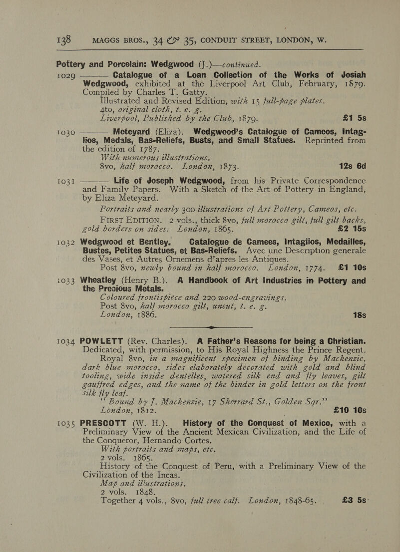 1029 1030 1031 1032 i033 1034 1035 Catalogue of a Loan Collection of the Works of Josiah Wedgwood, exhibited at the Liverpool Art Club, February, 1870. Compiled by Charles T. Gatty. Illustrated and Revised Edition, wzth 15 full-page plates. Ato, original cloth, t. e. g. Liverpool, Published by the Club, 1879. £1 5s Meteyard (Eliza). Wedgweod’s Catalogue of Cameos, intag- lios, Medals, Bas-Reliefs, Busts, and Small Statues. Reprinted from the edition of 1787. With numerous illustrations. 8vo, half morocco. London, 1873. 12s 6d — Life of Joseph Wedgwood, from his Private Correspondence and Family Papers. With a Sketch of the Art of Pottery in England, by Eliza Meteyard. Portraits and nearly 300 illustrations of Art Pottery, Cameos, etc. FIRST EDITION. 2 vols., thick 8vo, full morocco gilt, full gilt backs, gold borders on sides. London, 1865. £2 15s Wedgwood et Bentley, Catalogue de Camees, Intagiios, Medailles, Bustes, Petites Statues, et Bas-Reliefs. Avec une Description generale des Vases, et Autres Ornemens d’apres les Antiques. Post 8vo, xewly bound in half morocco. London, 1774. £1 10s Wheatley (Henry B.). A Handbook of Art Industries in Pottery and the Precious Metals. Coloured frontispiece and 220 wood-engravings. Post 8vo, half morocco gilt, uncut, t. e. g. London, 1886. 18s ip ee POWLETT (Rev. Charles). A Father’s Reasons for being a Christian. Dedicated, with permission, to His Royal Highness the Prince Regent. Royal 8vo, zz a magnificent specimen of binding by Mackenzie, dark blue morocco, sides elaborately decorated with gold and blind tooling, wide inside dentelles, watered silk end and fly leaves, gilt gauffred edges, and the name of the binder in gold letters on the front silk fly leaf. ‘“ Bound by ]. Mackenzie, 17 Sherrard St., Golden Sqr.”’ London, 1812. £16 10s PRESCOTT (W. H.). History of the Conquest of Mexico, with a Preliminary View of the Ancient Mexican Civilization, and the Life of the Conqueror, Hernando Cortes. With portraits and maps, etc. 2vols. 1865. History of the Conquest of Peru, with a Preliminary View of the Civilization of the Incas. Map and illustrations. 2 vols. 1848. Together 4 vols., 8vo, full tree calf. London, 1848-05. £3 5s:   
