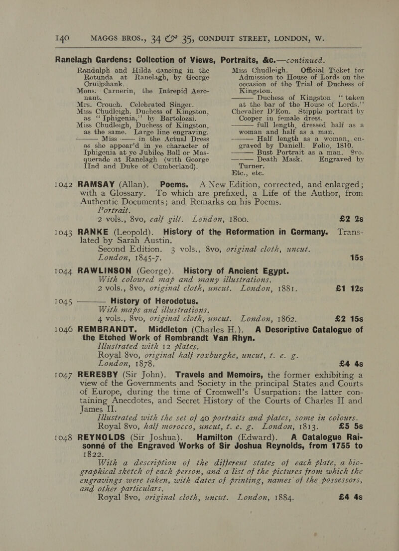1042 1043 1044 1045 1046 1047 1048     Randulph and Hilda dancing in the Miss Chudleigh. Official Ticket for Rotunda at Ranelagh, by George Admission to House of Lords on the Cruikshank. occasion of the Trial of Duchess of Mons. Carnerin, the Intrepid Aero- Kingston. naut. Duchess of Kingston ‘‘ taken Mrs. Crouch. Celebrated Singer. at the bar of the House of Lords.’’ Miss Chudleigh. Duchess of Kingston, Chevaher D’Eon. Stipple portrait by as ‘‘ Tphigenia,’’ by Bartolozzi. Cooper in female dress. Miss Chudleigh, Duchess of Kingston, full length, dressed half as a as the same. Large line engraving. woman and half as a man. Miss -—— in the Actual Dress —— Half length as a woman, en- as she appear’d in ve character of grayed by Daniell. Folio, 1810. Iphigenia at ye Jubilee Ball or Mas- Bust Portrait as a man. &amp;8vo. querade at Ranelagh (with George ——— Death Mask. Engraved by IInd and Duke ot Cumberland). Turner. Etc., etc. RAMSAY (Allan). Poems. A New Edition, corrected, and enlarged; with a Glossary. To which are prefixed, a Life of the Author, from Authentic Documents; and Remarks on his Poems. Portrait. 2 vols., 8vo, calf gilt. London, 1800. £2 2s RANKE (Leopold). History of the Reformation in Germany. Trans- lated by Sarah Austin. Second Edition. 3 vols., 8vo, ovzginal cloth, uncut. London, 1845-7. 15s RAWLINSON (George). History of Ancient Egypt. With coloured map and many illustrations. 2 vols., 8vo, ovzginal cloth, uncut. London, 1881. £1 12s History of Herodotus. With maps and illustrations. 4 vols., 8vo, ovzginal cloth, uncut. London, 1862. £2 15s REMBRANDT. Middleton (Charles H.). A Descriptive Catalogue of the Etched Work of Rembrandt Van Rhyn. Illustrated with 12 dlates. Royal 8vo, ovzginal half roxburghe, uncut, ¢. e. g. London, 1878. £4 4s RERESBY (Sir John). Travels and Memoirs, the former exhibiting a view of the Governments and Society in the principal States and Courts of Europe, during the time of Cromwell’s Usurpation; the latter con- taining Anecdotes, and Secret History of the Courts of Charles II and James II. Illustrated with the set of 40 portraits and plates, some in colours. Royal 8vo, half morocco, uncut, t. e. g. London, 1813. £5 5s REYNOLDS (Sir Joshua). Hamilton (Edward). A Catalogue Rai- sonné of the Engraved Works of Sir Joshua Reynolds, from 1755 to 1822. With a description of the different states of each plate, a bio- graphical sketch of each person, and a list of the pictures from which the engravings were taken, with dates of printing, names of the possessors, and other particulars. Royal 8vo, ovzginal cloth, uncut. London, 1884. £4 4s