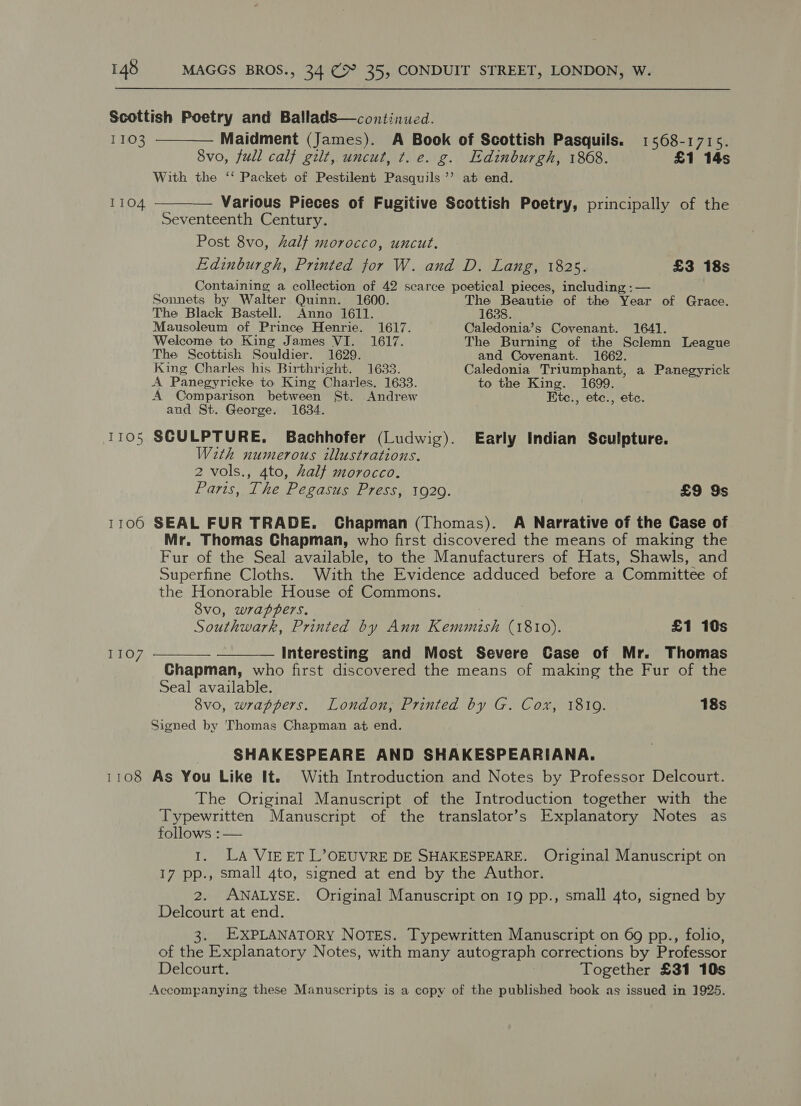Scottish Poetry and BalladS—continued. 1103 ————— Maidment (James). A Book of Scottish Pasquils. 1568-1715. 8vo, full calf gilt, uncut, t. e. g. Edinburgh, 1868. £1 14s With the ‘‘ Packet of Pestilent Pasquils’’ at end.  1104 ———— Various Pieces of Fugitive Scottish Poetry, principally of the Seventeenth Century. Post 8vo, half morocco, uncut. Edinburgh, Printed for W. and D. Lang, 1825. £3 18s Containing a collection of 42 scarce poetical pieces, including :— Sonnets by Walter Quinn. 1600. The Beautie of the Year of Grace. The Black Bastell. Anno 1611. 1638. Mausoleum of Prince Henrie. 1617. Caledonia’s Covenant. 1641. Welcome to King James VI. 1617. The Burning of the Sclemn League The Scottish Souldier. 1629. and Covenant. 1662. King Charles his Birthright. 1633. Caledonia Triumphant, a Panegyrick A Panegyricke to King Charles. 1633. to the King. 1699. A Comparison between St. Andrew Ete., ete., etc. aud St. George. 1634. 1105 SCULPTURE. Bachhofer (Ludwig). Early Indian Sculpture. With numerous illustrations. 2 vols., 4to, half morocco. Paris, The Pegasus Press, 1920. _ £9 9s 1106 SEAL FUR TRADE. Chapman (Thomas). A Narrative of the Case of Mr. Thomas Chapman, who first discovered the means of making the Fur of the Seal available, to the Manufacturers of Hats, Shawls, and Superfine Cloths. With the Evidence adduced before a Committee of the Honorable House of Commons. Svo, wrappers. Southwark, Printed by Ann Kemmish (1810). £1 10s ——— — Interesting and Most Severe Case of Mr. Thomas Chapman, who first discovered the means of making the Fur of the Seal available. 8vo, wrappers. London, Printed by G. Cox, 18109. 18s Signed by Thomas Chapman at end. SHAKESPEARE AND SHAKESPEARIANA. 1108 As You Like It. With Introduction and Notes by Professor Delcourt. The Original Manuscript of the Introduction together with the Typewritten Manuscript of the translator’s Explanatory Notes as follows :— 1. LA VIEET L’OEUVRE DE SHAKESPEARE. Original Manuscript on 17 pp., small 4to, signed at end by the Author. 2. ANALYSE. Original Manuscript on 19 pp., small 4to, signed by Delcourt at end. 3. EXPLANATORY NOTES. Typewritten Manuscript on 69 pp., folio, of the Explanatory Notes, with many autograph corrections by Professor Delcourt. Together £31 10s Accompanying these Manuscripts is a copy of the published book as issued in 1925.  1107