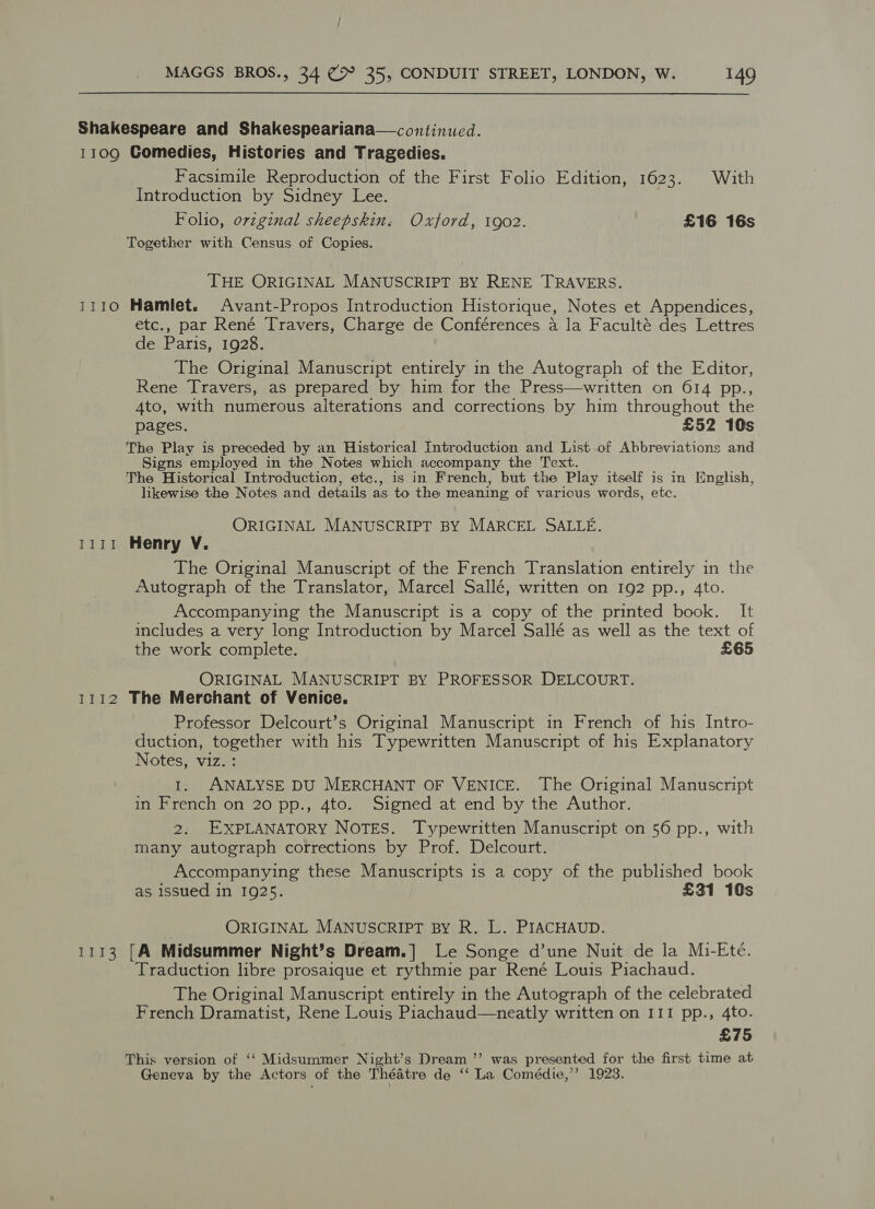 Shakespeare and Shakespeariana—continued. 1109 Comedies, Histories and Tragedies. Facsimile Reproduction of the First Folio Edition, 1623. With Introduction by Sidney Lee. Folio, orvzginal sheepskin. Oxford, 1902. £16 16s Together with Census of Copies. THE ORIGINAL MANUSCRIPT BY RENE TRAVERS. 1110 Hamlet. Avant-Propos Introduction Historique, Notes et Appendices, etc., par René Travers, Charge de Conférences a la Faculté des Lettres dei Paris, 1928. The Original Manuscript entirely in the Autograph of the Editor, Rene Travers, as prepared by him for the Press—written on 614 pp., 4to, with numerous alterations and corrections by him throughout the pages. £52 10s The Play is preceded by an Historical Introduction and List. of Abbreviations and Signs employed in the Notes which accompany the Text. The Historical Introducticn, etc., is in French, but the Play itself is in English, likewise the Notes and details as to the meaning of various words, etc. ORIGINAL MANUSCRIPT BY MARCEL SALLE. 1111 Henry V. The Original Manuscript of the French Translation entirely in the Autograph of the Translator, Marcel Sallé, written on 192 pp., 4to. Accompanying the Manuscript is a copy of the printed book. It includes a very long Introduction by Marcel Sallé as well as the text of the work complete. £65 ORIGINAL MANUSCRIPT BY PROFESSOR DELCOURT. 1112 The Merchant of Venice. | Professor Delcourt’s Original Manuscript in French of his Intro- duction, together with his Typewritten Manuscript of his Explanatory Notes, viz. : 1. ANALYSE DU MERCHANT OF VENICE. The Original Manuscript in French on 20 pp., 4to. Signed at end by the Author. 2. EXPLANATORY NOTES. Typewritten Manuscript on 56 pp., with many autograph corrections by Prof. Delcourt. Accompanying these Manuscripts is a copy of the published book as issued in 1925. £31 10s ORIGINAL MANUSCRIPT BY R. L. PIACHAUD. 1113 [A Midsummer Night’s Dream.] Le Songe d’une Nuit de la Mi-Eté. Traduction libre prosaique et rythmie par René Louis Piachaud. The Original Manuscript entirely in the Autograph of the celebrated French Dramatist, Rene Louis Piachaud—neatly written on III pp., 4to. £75 This version of ‘‘ Midsummer Night’s Dream ”’ was presented for the first time at Geneva by the Actors of the Théatre de ‘“‘ La Comédie,”’ 1923.