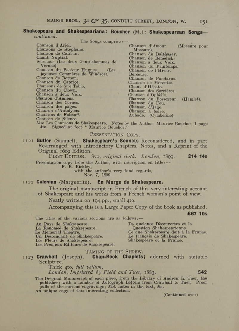  Ii2!I 1122 Chanson d’Ariel. Chansons de Stephano. Chanson de Caliban. Chant Nuptial. Serenade (Les deux Gentilshommes de Verone). Chanson du Pasteur Hugues. (Les joyeuses Comméres de Windsor). Chanson de Bottom. Chanson du Caprice. Chansons de Sire Tobie. Chanson du Clown. Chanson 4 deux Voix. Chanson d’Amiens. Chanson des Cornes. Chanson des pages. Chanson d’Autolycns. Chansons de Falstaff. Chanson de Silence. Also Les Chansons de Shakespeare. Chanson d’Amour. = (Measure pour Measure). Chanson du Balthazar. Chanson de Bénédick. Chanson a deux Voix. Charison du Printemps. Chanson de !|’Hiver. Berceuse. Chanson de Pandarus. Chanson de Mercutio. Chant d’Hécate. Chanson des Sorciéres. Chanson d’Ophélie. Chanson du Fossoyeur. Chanson du Fou. Chanson d’Iago. Chanson &amp; boire. Aubade. (Cymbeline). (Hamlet). Butler (Samuel). Original 1609 Edition. FIRST EDITION. £14 14s F. B. Bickley, Noy. 7, 1899. Coleman (Marguerite). £67 10s Au Pays de Shakespeare. La Renomeé de Shakespeare. Le Memorial Theatre. Un Descendant de Shakespeare. Les Fleurs de Shakespeare. Les Premiers Editeurs de Shakespeare. De quelques Découvertes et la Question Shakespearienne. Ce que Shakespeare doit 4 la France. Le francais de Shakespeare. Shakespeare et la France. 1123 Crawhall (Joseph). Chap-Book Chaplets; adorned with suitable Sculpture. Thick 4to, full vellum. London, Imprinted by Field and Tuer, 1883. £42 Proof (Continued over)