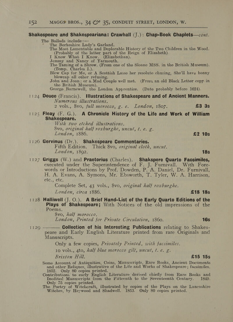 1124 Lies Wels Li27 1128 1129 The Ballads include :— ‘The Berkeshire Lady’s Garland. The Most Lamentable and Deplorable History of the 'Two Children in the Wood. (Probably of the latter part of the Reign of Elizabeth). I Know What I Know. (Elizabethan). Jemmy and Nancy of Yarmouth. The Taming of a Shrew. (From one of the Sloane MSS. in the British Museum). (Temp. Charles I.). Blew Cap for Me, or A Scottish Lasse her resolute chusing, She’ll have bonny bleweap all other refusing. John and Joan; or a, Mad Couple well met. (From, an old Black Letter copy in the British Museum). George Barnewell, the London Apprentice. (Date probably before 1624). Douce (Francis). Illustrations of Shakespeare and of Ancient Manners. Numerous illustrations. 2 vols., 8vo, full morocco, g. e. London, 1807. £3 3s Fleay (If. G.). A Chronicle History of the Life and Work of William Shakespeare. With two etched illustrations. 8vo, orvzginal half roxburghe, uncut, ¢. e€. g. London, 1886. £2 10s Gervinus (Dr.). Shakespeare Commentaries. Fifth Edition. Thick 8vo, o7vzginal cloth, uncut. London, 1892. 18s Griggs (W.) and Praetorius (Charles). Shakspere Quarto Facsimiles, executed under the Superintendence of F. J. Furnivail. With Fore- words or Introductions by Prof. Dowden, P. A. Daniel, Dr. Furnivall, H. A. Evans, A. Symons, Mr. Ebsworth, T. Tyler, W. A. Harrison, LG, eiGe Complete Set, 43 vols., 8vo, ovzgznal half roxburghe. London, circa 1886. £18 18s Halliwell (J. O.). A Brief Hand-List of the Early Quarto Editions of the Plays of Shakespeare; With Notices of the old impressions of the Poems. 8vo, half morocco. London, Printed for Private Circulation, 1860. 16s Collection of his Interesting Publications relating to Shakes- peare and Early English Literature printed from rare Originals and Manuscripts.  Only a few copies, Przvately Printed, with facsimiles. 10 vols., 4to, alt blue morocco gilt, uncut, ¢. e. g. Brixton Hill. £15 15s Some Account of Antiquities, Coins, Manuscripts, Rare Books, Ancient Documents and other Reliques, illustrative of the Life and Works of Shakespeare ; facsimiles. 1852. Only 80 copies printed. Contributions to early Knglish Literature derived chiefly from eae Books and Inedited Manuscripts from the Fiiteenth to the Seventeenth Century. 1849. Only 75 copies printed. The Poetry of Witchcraft, illustrated by copies of the Plays on the Lancashire Witches, by Heywood and Shadwell. 1853. Only 80 copies printed.