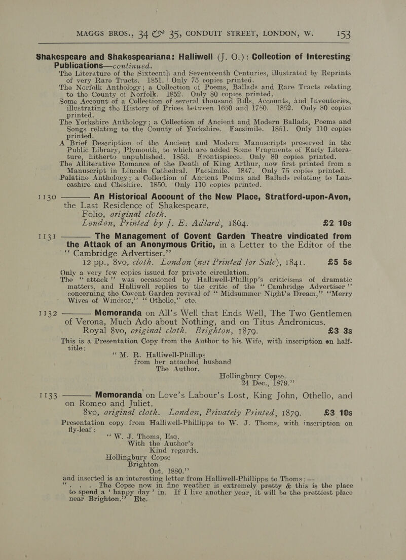 Shakespeare and Shakespeariana: Halliwell (J. O.): Collection of Interesting Publications—continued. The Literature of the Sixteenth and Seventeenth Centuries, illustrated by Reprints of very Rare Tracts. 1851. |! Only 75 copies printed. The Norfolk Anthology; a Collection of Poems, Ballads and Rare Tracts relating to the County of Norfolk. 1852. Only 80 copies printed. Some Account of a Collection of several thousand Bills, Accounts, and Inventories, illustrating the History of Prices between 1650 and 1750. 1852. Only 80 copies printed. The Yorkshire Anthology; a Collection of Ancient and Modern Ballads, Poems and Benes relating to the County of Yorkshire. Facsimile. 1851. Only 110 copies printed. A Brief Description of the Ancient and Modern Manuscripts preserved in the Public Library, Plymouth, to which are added Some Fragments of Early Litera- ture, hitherto unpublished. 1853. Krontispiece: Only “80 copies printed. The Alliterative Romance of the Death of King Arthur, now first printed from a Manuscript in Lincoln Cathedral. Facsimile. 1847. ” Only 75 copies printed. Palatine Anthology; a Collection of Ancient Poems and Ballads relating to Lan- cashire and Cheshire. 1850. Only il0 copies printed. 1130 ———— An Historical Account of the New Place, Stratford-upon-Avon, the Last Residence of Shakespeare. Folio, ovzginal cloth. London, Printed by J]. E. Adlard, 1864. £2 10s 1131 ——_—— The Management of Covent Garden Theatre vindicated from the Attack of an Anonymous Critic, in a Letter to the Editor of the ~““ Cambridge Advertiser.”’ 12 pp., 8vo, cloth. London (not Printed for Sale), 1841. £5 5s Only a very few copies issued for private circulation. The ‘‘ attack ’’ was occasioned by Halliwell-Phillipp’s criticisms of dramatic matters, and Halliwell replies to the critic of the ‘‘ Cambridge Advertiser ”’ concerning, the Covent Garden revival of ‘‘ Midsummer Night’s Dream,’’ ‘‘Merry Wives of Windsor,” ‘‘ Othello,’’ ete. 1132 ———— Memoranda on All’s Well that Ends Well, The Two Gentlemen of Verona, Much Ado about Nothing, and on Titus Andronicus. Royal 8vo, ovzginal cloth. Brighton, 1879. £3 3s This is a Presentation Copy trom the Author to his Wife, with inscription en half- title: ‘““M. R. Halliwell-Phillips from her attached husband The Author. Hollingbury Copse. 24 Dec., 1879.” 1133 ————- Memoranda on Love’s Labour’s Lost, King John, Othello, and on Romeo and Juliet. 8vo, orzginal cloth. London, Privately Printed, 1879. £3 10s Presentation copy from Hallwell-Philliipps to W. J. Thoms, with inscription on fly-leaf : ‘W. J. Thoms, Esq. With the Author’s Kind regards. Hollingbury Copse Brighton. Oct. 1880.’’ and inserted is an interesting letter from Halliwell-Phillipps to Thoms : —- The Copse now in fine weather is extremely pretty &amp; this is the place to spend a ‘happy day’ in. If I live another year, it will ba the prettiest place near Brighton.’ Ete.