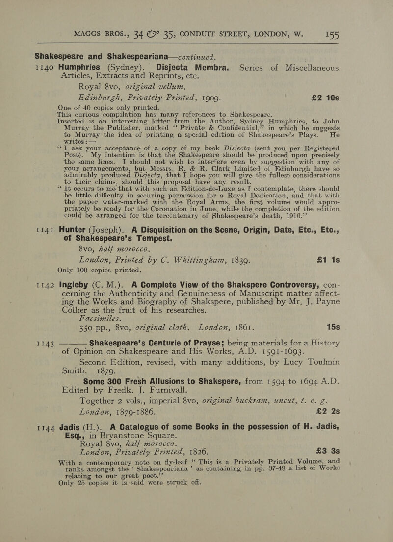 Shakespeare and Shakespeariana—continued. 1140 Humphries (Sydney). Disjecta Membra. Series of Miscellaneous Articles, Extracts and Reprints, etc. Royal 8vo, orzginal vellum. Edinburgh, Privately Printed, 1909. £2 10s One of 40 copies only printed. This curious compilation has many references to Shakespeare. Inserted is an interesting letter from the Author, Sydney Humphries, to John Murray the Publisher, marked ‘‘ Private &amp; Confidential,’? in which he suggests to Murray the idea of printing a special edition of Shakespeare’s Plays. He writes : — ‘TI ask your acceptance of a copy of my book Disjecta (sent you per Registered Post). My intention is that the Shakespeare should be prodnced upon precisely the same lines. [I should not wish to interfere even by suggestion with any of your arrangements, but Messrs. R. &amp; R. Clark Limited of Edinburgh have so admirably produced Disjecta, that I hope you will give the fullest considerations to their claims, should this proposal have any result. ‘* Tt occurs to me that with such an Edition-de-Luxe as I contemplate, there should be little difficulty in securing permission for a Royal Dedication, and that with the paper water-marked with the Royal Arms, the first volume would appro- priately be ready for the Coronation in June, while the completion of the edition could be arranged for the tercentenary of Shakespeare’s death, 1916.’ 1141 Hunter (Joseph). A Disquisition on the Scene, Origin, Date, Etc., Etc., of Shakespeare’s Tempest. 8vo, half morocco. London, Printed by C. Whittingham, 1839. £1 1s Only 100 copies printed, 1142 Ingleby (C. M.). A Complete View of the Shakspere Controversy, con- cerning the Authenticity and Genuineness of Manuscript matter affect- ing the Works and Biography of Shakspere, published by Mr. J. Payne Collier as the fruit of his researches. Facsimules. 350 pp., 8vo, orzginal cloth. London, 1861. 15s L430 Shakespeare’s Centurie of Prayse; being materials for a History of Opinion on Shakespeare and His Works, A.D. 1591-1693. Second Edition, revised, with many additions, by Lucy Toulmin Smith. 18709. Some 300 Fresh Allusions to Shakspere, from 1594 to 1694 A.D. Edited by Fredk. J. Furnivall. Together 2 vols., imperial 8vo, ovzgznal buckram, uncut, ¢. é. g. London, 1879-1886. £2 2s  1144 Jadis (H.). A Catalogue of some Books in the possession of H. Jadis, Esq., in Bryanstone Square. ? Royal 8vo, half morocco. London, Privately Printed, 1826. £3 3s With a contemporary note on fly-leaf ‘‘ This is'a Privately Printed Volume, and ranks amongst the ‘ Shakespeariana ’ as containing in pp. 37-48 a list of Works relating to our great poet.” Only 25 copies it is said were struck off.