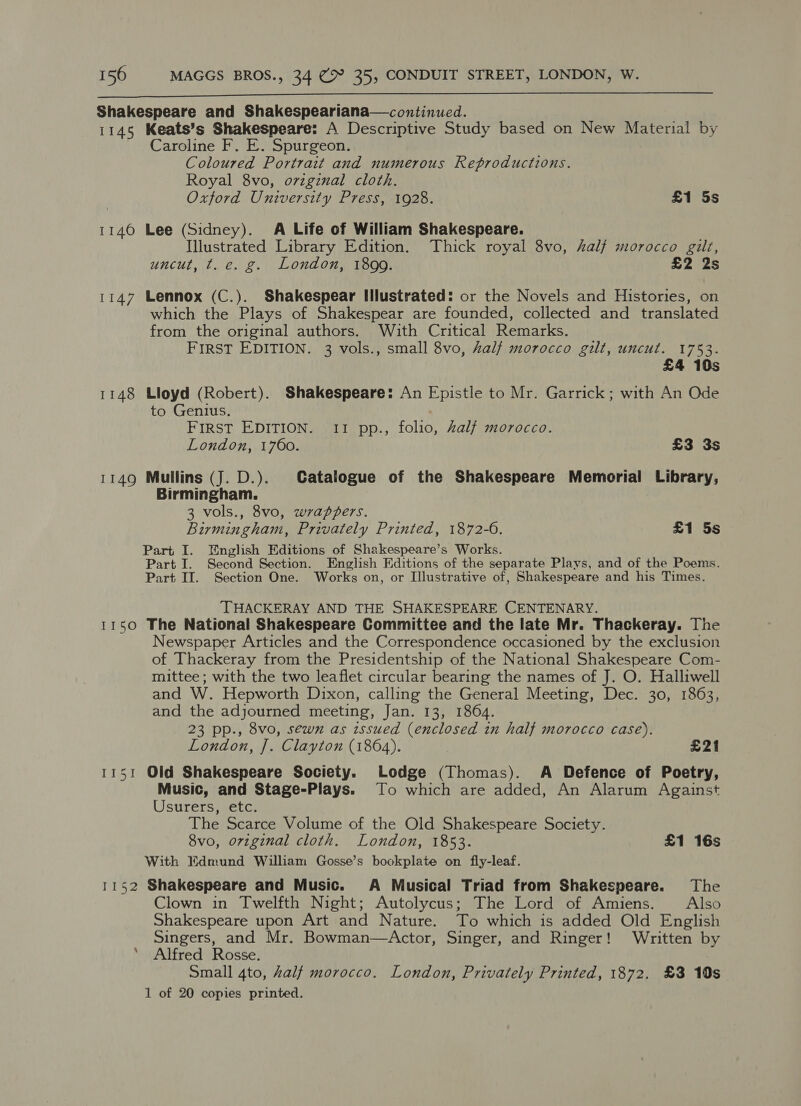  Shakespeare and Shakespeariana—continued. 1145 Keats’s Shakespeare: A Descriptive Study based on New Material by Caroline F. E. Spurgeon. Coloured Portrait and numerous Reproductions. Royal 8vo, ovzgznal cloth. Oxford University Press, 1928. £1 5s 1146 Lee (Sidney). A Life of William Shakespeare. Illustrated Library Edition. Thick royal 8vo, half morocco gilt, uncut, t. e. g. London, 1899. £2 2s 1147 Lennox (C.). Shakespear Illustrated: or the Novels and Histories, on which the Plays of Shakespear are founded, collected and translated from the original authors. With Critical Remarks. FIRST EDITION. 3 vols., small 8vo, Zalf morocco gilt, uncut. 1753. £4 10s 1148 Lloyd (Robert). Shakespeare: An Epistle to Mr. Garrick; with An Ode to Genius. FIRST EDITION. 11 pp., folio, alf morocco. London, 1760. £3 3s 1149 Mullins (J. D.). Catalogue of the Shakespeare Memorial Library, Birmingham. 3 vols., 8vo, wrappers. Birmingham, Privately Printed, 1872-6. £1 5s Part I. English Editions of Shakespeare’s Works. Part I. Second Section. English Editions of the separate Plays, and of the Poems. Part II. Section One. Works on, or Illustrative of, Shakespeare and his Times. THACKERAY AND THE SHAKESPEARE CENTENARY. 1150 The National Shakespeare Committee and the late Mr. Thackeray. The Newspaper Articles and the Correspondence occasioned by the exclusion of Thackeray from the Presidentship of the National Shakespeare Com- mittee; with the two leaflet circular bearing the names of J. O. Halliwell and W. Hepworth Dixon, calling the General Meeting, Dec. 30, 1863, and the adjourned meeting, Jan. 13, 1864. 23 pp., 8vo, sewn as zssued (enclosed in half morocco case). London, ]. Clayton (1864). £21 1151 Old Shakespeare Society. Lodge (Thomas). A Defence of Poetry, Music, and Stage-Plays. To which are added, An Alarum Against Usurers, etc. The Scarce Volume of the Old Shakespeare Society. 8vo, original cloth. London, 1853. £1 16s With Edmund William Gosse’s bookplate on fly-leaf. 1152 Shakespeare and Music. A Musical Triad from Shakespeare. The Clown in Twelfth Night; Autolycus; The Lord of Amiens. Also Shakespeare upon Art and Nature. To which is added Old English Singers, and Mr. Bowman—Actor, Singer, and Ringer! Written by ’ Alfred Rosse. Small 4to, half morocco. London, Privately Printed, 1872. £3 10s 1 of 20 copies printed.