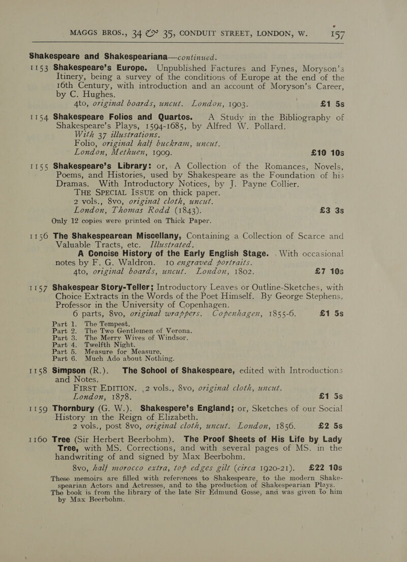  Shakespeare and Shakespeariana—continued. 1153 Shakespeare’s Europe. Unpublished Factures and Fynes, Moryson’s Itinery, being a survey of the conditions of Europe at the end of the 16th Century, with introduction and an account of Moryson’s Career, by C. Hughes. Ato, orzgznal boards, uncut. London, 1903. £1 5s 1154 Shakespeare Folios and Quartos. A Study in the Bibliography of Shakespeare’s Plays, 1594-1685, by Alfred W. Pollard. W2th 37 zllustrations. Folio, original half buckram, uncut. London, Methuen, 1909. £19 10s 1155 Shakespeare’s Library: or, A Collection of the Romances, Novels, Poems, and Histories, used by Shakespeare as the Foundation of his Dramas. With Introductory Notices, by J. Payne Collier. THE SPECIAL ISSUE on thick paper. 2 vols., 8vo, orzginal cloth, uncut. London, Thomas Rodd (1843). £3 3s Only 12 copies were printed on Thick Paper. 1156 The Shakespearean Miscellany, Containing a Collection of Scarce and Valuable Tracts, etc. Illustrated. A Concise History of the Early English Stage. With occasional notes by F. G. Waldron. 10 exgraved portraits. Ato, original boards, uncut. London, 1802. £7 10s 1157 Shakespear Story-Teller; Introductory Leaves or Outline-Sketches, with Choice Extracts in the Words of the Poet Himself. By George Stephens, Professor in the University of Copenhagen. 6 parts, 8vo, original wrappers. Copenhagen, 1855-6. £1 5s Part 1. The Tempest. Part 2. The Two Gentlemen of Verona. Part 3. The Merry Wives of Windsor. Part 4. Twelfth Night. Part 5. Measure for Measure. Part 6. Much Ado about Nothing. 1158 Simpson (R.). The School of Shakespeare, edited with Introductions and Notes. FIRST EDITION. .2 vols., 8vo, ovzgznal cloth, uncut. London, 1878. £1 5s 1159 Thornbury (G. W.). Shakespere’s England; or, Sketches of our Social History in the Reign of Elizabeth. 2 vols., post 8vo, ovzgznal cloth, uncut. London, 1856. £2 5s 1160 Tree (Sir Herbert Beerbohm). The Proof Sheets of His Life by Lady Tree, with MS. Corrections, and with several pages of MS. in the handwriting of and signed by Max Beerbohm. 8vo, half morocco extra, top edges gilt (circa 1920-21). £22 10s These memoirs are filled with references to Shakespeare, to the modern Shake- spearian Actors and Actresses, and to the production of Shakespearian Plays. The kook is from the library of the late Sir Edmund Gosse, and was given to him by Max Beerbohm.
