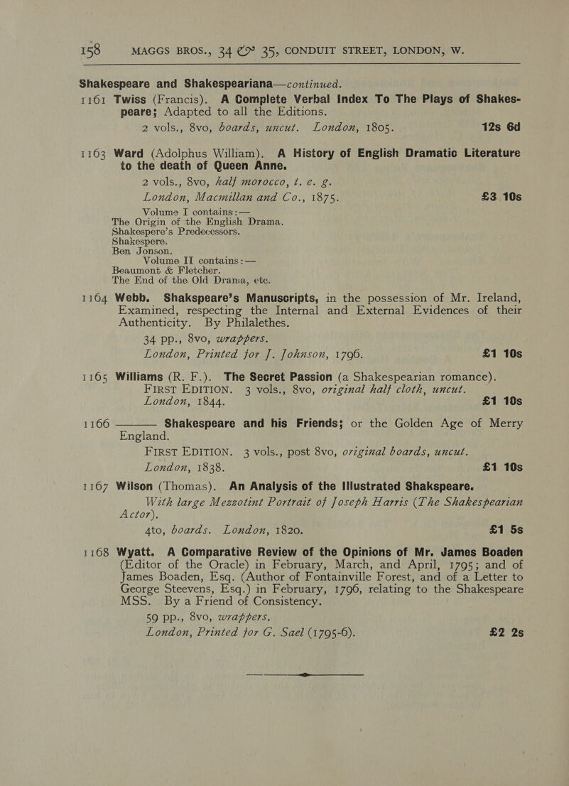 Shakespeare and Shakespeariana—continued. 1161 Twiss (Francis). A Complete Verbal Index To The Plays of Shakes- peare; Adapted to all the Editions. 2 vols., 8vo, boards, uncut. London, 1805. 12s 6d 1163 Ward (Adolphus William). A History of English Dramatic Literature to the death of Queen Anne. 2 vols., 8vo, half morocco, ¢. é. g. London, Macmillan and Co., 1875. £3 10s Volume I contains :— The Origin of the English Drama. Shakespere’s Predecessors. Shakespere. Ben Jonson. Volume IT contains : — Beaumont &amp; Fletcher. The End of the Old Drania, etc. 1164 Webb. Shakspeare’s Manuscripts, in the possession of Mr. Ireland, Examined, respecting the Internal and External Evidences of their Authenticity. By Philalethes. 34 pp., 8vo, wrappers. London, Printed for ]. Johnson, 1706. £1 10s 1165 Williams (R. F.). The Secret Passion (a Shakespearian romance). FIRST EDITION. 3 vols., 8vo, ovzginal half cloth, uncut.  London, 1844. £1 10s 1166 Shakespeare and his Friends; or the Golden Age of Merry England. FIRST EDITION. 3 vols., post 8vo, ovzginal boards, uncut. London, 1838. £1 10s 1167 Wilson (Thomas). An Analysis of the Illustrated Shakspeare. With large Mezzotint Portrait of Joseph Harris (The Shakespearian Actor). Ato, boards. London, 1820. £1 5s 1168 Wyatt. A Comparative Review of the Opinions of Mr. James Boaden (Editor of the Oracle) in February, March, and April, 1795; and of James Boaden, Esq. (Author of Fontainville Forest, and of a Letter to George Steevens, Esq.) in February, 1796, relating to the Shakespeare MSS. By a Friend of Consistency. 59 pp., 8vo, wrapzers. London, Printed for G. Sael (1795-6). £2 2s