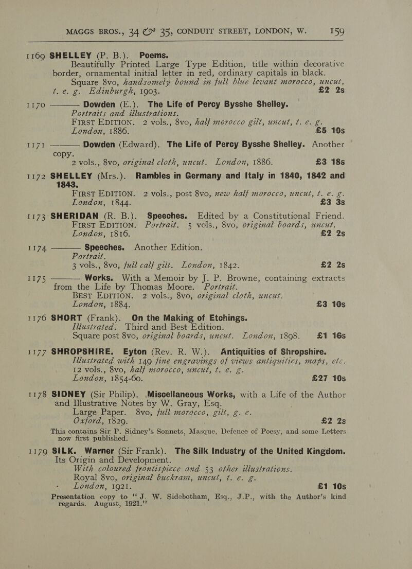  1169 SHELLEY (P. B.). Poems. Beautifully Printed Large Type Edition, title within decorative border, ornamental initial letter in red, ordinary capitals in black. Square 8vo, handsomely bound in full blue levant morocco, uncut, t.e. g. Edinburgh, 1903. £2 2s   1170 Dowden (E.). The Life of Percy Bysshe Shelley. Portraits and illustrations. FIRST EDITION. 2 vols., 8vo, half morocco gilt, uncut, ¢t. e. g. London, 1886. | £5 10s T17t — Dowden (Edward). The Life of Percy Bysshe Shelley. Another copy. 2 vols., 8vo, original cloth, uncut. London, 1880. £3 18s 1172 SHELLEY (Mrs.). Rambles in Germany and Italy in 1840, 1842 and 1843. FIRST EDITION. 2 vols., post 8vo, zew half morocco, uncut, ¢. e. g. London, 1844. £3 3s 1173 SHERIDAN (R. B.). Speeches. Edited by a Constitutional Friend. FIRST EDITION. Portrait. 5 vols., 8vo, original boards, uncut.   London, 1816. £2 2s 1174 Speeches. Another Edition. Portrazt. 3 vols., 8vo, full calf gilt. London, 1842. £2 2s 1175 Works. With a Memoir by J. P. Browne, containing extracts from the Life by Thomas Moore. Portrait. BEST EDITION. 2 vols., 8vo, ovzgznal cloth, uncut. London, 1884. £3 10s 1176 SHORT (Frank). On the Making of Etchings. Illustrated. ‘Third and Best Edition. Square post 8vo, ovzginal boards, uncut. London, 1808. £1 16s 1177 SHROPSHIRE. Eyton (Rev. R. W.). Antiquities of Shropshire. Illustrated with 149 fine engravings of views antiquities, maps, etc. 12 vols., 8vo, half morocco, uncut, t. e€. g. London, 1854-60. £27 10s 1178 SIDNEY (Sir Philip). .Miscellaneous Works, with a Life of the Author and Illustrative Notes by W. Gray, Esq. Large Paper. 8vo, full morocco, gilt, g. e. Oxford, 1829. 7 £2 2s This contains Sir P. Sidney’s Sonnets, Masque, Defence of Poesy, and some Letters now first published. 1179 SILK. Warner (Sir Frank). The Silk Industry of the United Kingdom. Its Origin and Development. With coloured frontispiece and 53 other illustrations. Royal 8vo, original buckram, uncut, ¢. e. g. London, 1921. £1 10s Presentation copy to “J. W. Sidebotham, Esq., J.P., with the Author’s kind regards. August, 1921.’’