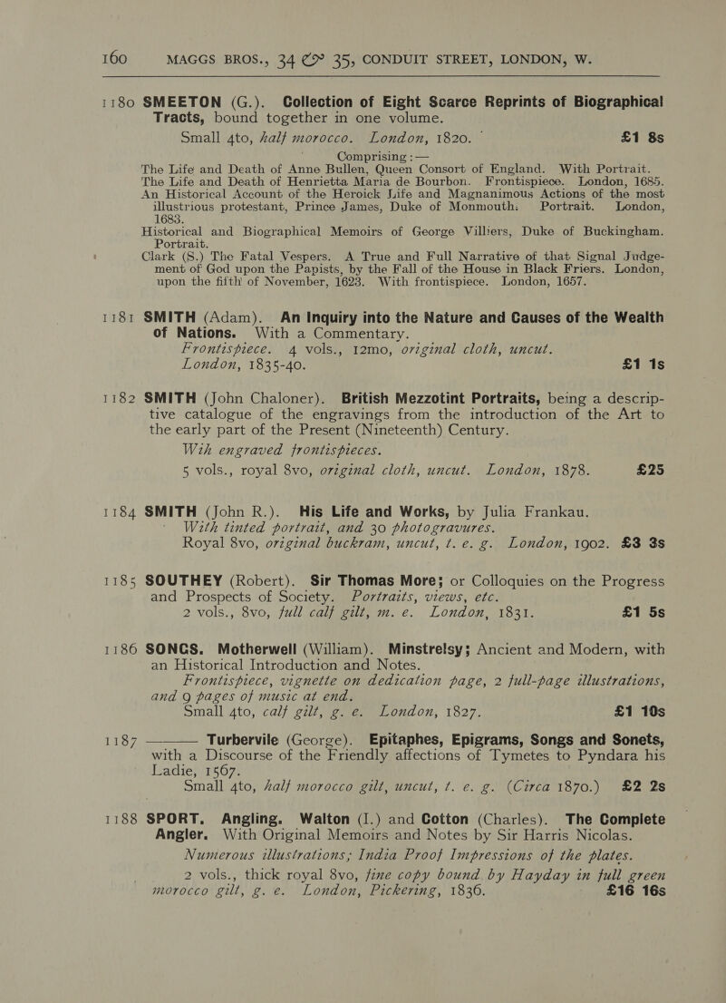 1180 SMEETON (G.). Collection of Eight Scarce Reprints of Biographica! Tracts, bound together in one volume. Small 4to, Zalf morocco. London, 1820. £1 8s , Comprising : — The Life and Death of Anne Bullen, Queen Consort of England. With Portrait. The Life and Death of Henrietta Maria de Bourbon. Frontispiece. London, 1685. An Historical Account of the Heroick Jiife and Magnanimous Actions of the most illustrious protestant, Prince James, Duke of Monmouth: Portrait. London, 1683. Historical and Biographical Memoirs of George Vilbers, Duke of Buckingham. Portrait. Clark (S.) The Fatal Vespers. A True and Full Narrative of that Signal Judge- ment of God upon the Papists, by the Fall of the House in Black Friers. London, upon the fifth of November, 1623. With frontispiece. London, 1657. 1181 SMITH (Adam). An Inquiry into the Nature and Causes of the Wealth of Nations. With a Commentary. Frontispiece. 4 vols., 12mo, o7viginal cloth, uncut. London, 1835-40. £1 1s 1182 SMITH (John Chaloner). British Mezzotint Portraits, being a descrip- tive catalogue of the engravings from the introduction of the Art to the early part of the Present (Nineteenth) Century. Wih engraved frontispieces. 5 vols., royal 8vo, orzginal cloth, uncut. London, 1878. £25 1184 SMITH (John R.). His Life and Works, by Julia Frankau. ' Werth tinted portrait, and 30 photogravures. Royal 8vo, original buckram, uncut, t. e. g. London, 1902. £3 3s 1185 SOUTHEY (Robert). Sir Thomas More; or Colloquies on the Progress and Prospects of Society. Portraits, views, etc. 2 vols., 8v0, jull cae. €. London ioe, £1 5s 1186 SONGS. Motherwell (William). Minstrelsy; Ancient and Modern, with an Historical Introduction and Notes. Frontispiece, vignette on dedication page, 2 full-page illustrations, and Q pages of music at end. Small 4to, calf gilt, g. e. London, 1827. £1 10s 1187 ——_—— Turbervile (George). Epitaphes, Epigrams, Songs and Sonets, with a Discourse of the Friendly affections of Tymetes to Pyndara his Ladie,.1567. Small 4to, Zalf morocco gilt, uncut, ¢. e. g. (Circa 1870.) £2 2s 1188 SPORT. Angling. Walton (1.) and Cotton (Charles). The Complete Angler. With Original Memoirs and Notes by Sir Harris Nicolas. Numerous illustrations; India Proof Impressions of the plates. 2 vols., thick royal 8vo, fime copy bound. by Hayaay 4 wn full green mL0r0CCO gilt, g.e. London, Pickering, 1836. £16 16s