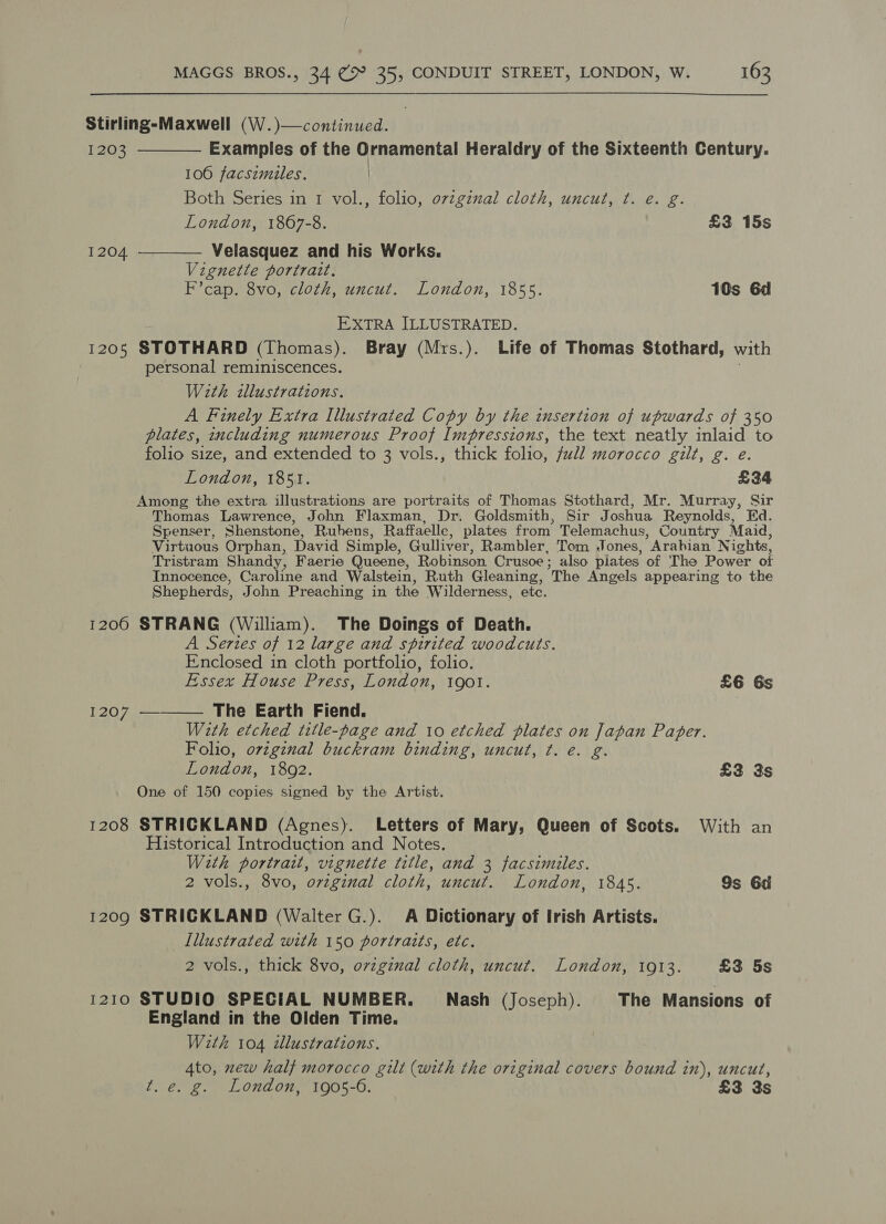 Stirling-Maxwell (W.)—continued. 1203 ————_ Examples of the Ornamental Heraldry of the Sixteenth Century. 106 facsimiles. | Both Series in 1 vol., folio, ovzginal cloth, uncut, ¢t. e. g. London, 1867-8. £3 15s 1204. ————_ Velasquez and his Works. Vignette portratt. F’cap. 8vo, cloth, uncut. London, 1855. 10s 6d EXTRA ILLUSTRATED. 1205 STOTHARD (Thomas). Bray (Mrs.). Life of Thomas Stothard, with personal reminiscences. With illustrations. A Finely Extra Illustrated Copy by the insertion of upwards of 350 plates, including numerous Proof Impressions, the text neatly inlaid to folio size, and extended to 3 vols., thick folio, full morocco gilt, g. e. London, 1851. £34 Among the extra illustrations are portraits of Thomas Stothard, Mr. Murray, Sir Thomas Lawrence, John Flaxman, Dr. Goldsmith, Sir Joshua Reynolds, Ed. Spenser, Shenstone, Rubens, Raffaelle, plates from Telemachus, Country Maid, Virtuous Orphan, David Simple, Gulliver, Rambler, Tom Jones, ’ Arabian Nights, Tristram Shandy, Faerie Queene, Robinson Crusoe ; also plates of The Power of Innocence, Caroline and Walstein, Ruth Gleaning, The Angels appearing to the Shepherds, John Preaching in the Wilderness, ete. 1206 STRANG (William). The Doings of Death. A Series of 12 large and spirited woodcuts. Enclosed in cloth portfolio, folio. Essex House Press, London, tgot. £6 Gs 1207 —_—— The Earth Fiend. With etched title-page and 10 etched plates on Japan Paper. Folio, ovzginal buckram binding, uncut, ¢. e. g. London, 1892. £3 3s One of 150 copies signed by the Artist. 1208 STRICKLAND (Agnes). Letters of Mary, Queen of Scots. With an Historical Introduction and Notes. With portrart, vignette title, and 3 facsimiles. 2 vols., 8vo, oreginal cloth, uncut. London, 1845. 9s 6d 1209 STRICKLAND (Walter G.). A Dictionary of Irish Artists. Illustrated with 150 portraits, etc. 2 vols., thick 8vo, ovzginal cloth, uncut. London, 1913. £3 5s 1210 STUDIO SPECIAL NUMBER. Nash (Joseph). The Mansions of England in the Olden Time. With 104 dlustrations. 4to, new half morocco gilt (with the original covers bound in), uncut, t. é. g. London, 1905-6. — £3 3s
