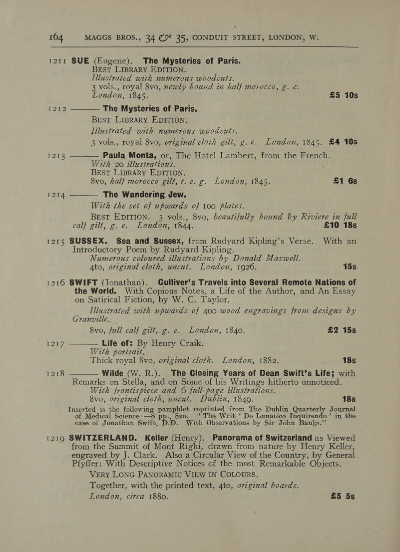 1211 SUE (Eugene). The Mysteries of Paris. BEST LIBRARY EDITION. Illustrated with numerous woodcuts. 3 vols., royal 8vo, newly bound in half morocco, g. eé. London, 1845. £5 10s    1212 The Mysteries of Paris. BEST LIBRARY EDITION. Illustrated with numerous woodcuts. 3 vols., royal 8vo, ovzginal cloth gilt, g.e. London, 1845. £4 10s reise Paula Monta, or, The Hotel Lambert, from the French. With 20 dllustrations. BEST LIBRARY EDITION. 8vo, half morocco gilt, t. e. g. London, 1845. £1 Gs 1214 The Wandering Jew. With the set of upwards of 100 plates. BEST EDITION. 3 vols., 8vo, beautifully bound by Riviere in full calf gilt, g. e. London, 1844. £10 18s 1215 SUSSEX. Sea and Sussex, from Rudyard Kipling’s Verse. With an Introductory Poem by Rudyard Kipling. Numerous coloured illustrations by Donald Maxwell. Ato, original cloth, uncut. London, 1926. 15s 1216 SWIFT (Jonathan). Gulliver’s Travels into Several Remote Nations of the World. With Copious Notes, a Life of the Author, and An Essay on Satirical Fiction, by W. C. Taylor. Illustrated with upwards of 400 wood engravings from designs by   Granville, 8vo, full calf gilt, g. e. London, 1840. £2 15s Beh Life of: By Henry Craik. Wath portrait, Thick royal 8vo, orzgznal cloth. London, 1882. 18s 1218 Wilde (W. R.). The Closing Years of Dean Swift’s Life; with Remarks on Stella, and on Some of his Writings hitherto unnoticed. With frontispiece and 6 full-page illustrations. 8vo, original cloth, uncut. Dublin, 1849. 18s Inserted is the following Petree: reprinted from The Dublin Quarterly Journal of Medical Science:—8 pp., 8vo. ‘‘ The Writ ‘ De Lunatico Inquirendo’ in the case of Jonathan Swift, PD. D. With Observations by Sir John Banks.’’ i219 SWITZERLAND. Keller (Henry). Panorama of Switzerland as Viewed from the Summit of Mont Righi, drawn from nature by Henry Keller, engraved by J. Clark. Also a Circular View of the Country, by General Pfyffer; With Descriptive Notices of the most Remarkable Objects. VERY LONG PANORAMIC VIEW IN COLOURS. Together, with the printed text, 4to, ovzginal boards. London, circa 1880. £5 5s