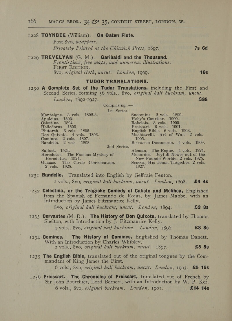 1228 TOYNBEE (William). On Oaten Flute. Post 8vo, wrapzZers. Privately Printed at the Chiswick Press, 1897. 7s 6d 12290 TREVELYAN (G. M.). Garibaldi and the Thousand. Frontispiece, five maps, and numerous illustrations. FIRST EDITION. 8vo, orzginal cloth, uncut. London, 1900. 16s TUDOR TRANSLATIONS. 1230 A Complete Set of the Tudor Translations, including the First and Second Series, forming 56 vols., 8vo, o7viginal half buckram, uncut. London, 1892-1927. £88 Comprising : — Ist Series. Montaigne. 3 vols. 1892-3. . Suetonius. 2 vols. 1899. Apuleius. 1893. Hoby’s Courtier. 100. Celestina. 1894. Rabelais. 3 vols. 1900. Heliodorus. 1895. Froissart. 6 vols, 1901. Plutarch. 6 vols. 1895. English Bible. 6 vols. 1903. Don Quixote. 4 vols. 1896. Machiavelli. Art of War. 2 vols. Comines. 2 vols. 1897. 1905. Bandello. 2 vols. 1898. Bcecaecio Decameron. 4 vols. 1909. 2nd Series. Sallust. 1924. Aleman. The Rogue. 4 vols. 1924. Herodotus. The Famous Mystery of Monardes. Joyfull Newes out of the Herodotus. 1924. New Founde Worlde. 2 vols. 1925. Guazzo. The Civile Conversation. Seneca, His Tenne Tragedies. 2 vols. 2 vols. 1925. 1927. 1231 Bandello. Translated into English by Geffraie Fenton. 2 vols., 8vo, orzginal half buckram, uncut. London, 1898. £4 4s 1232 Celestina, or the Tragicke Comedy of Calisto and Melibea, Englished from the Spanish of Fernando de Rojas, by James Mabbe, with an Introduction by James Fitzmaurice Kelly. 8vo, original half buckram, uncut. London, 1804. £3 3s 1233 Cervantes (M. D.). The History of Don Quixote, translated by Thomas Shelton, with Introduction by J. Fitzmaurice Kelly. 4 vols., 8vo, original half buckram. London, 18006. £8 8s 1234 Comines. The History of Comines, Englished by Thomas Danett. With an Introduction by Charles Whibley. 2 vols., 8vo, original half buckram, uncut. 18097. £5 5s 1235 The English Bible, translated out of the original tongues by the Com- mandant of King James the First. 6 vols., 8vo, oviginal half buckram, uncut. London, 1903. £5 15s 1230 Froissart. The Chronicles of Froissart, translated out of French by Sir John Bourchier, Lord Berners, with an Introduction by W. P. Ker. 6 vols., 8vo, oviginal buckram. London, 1901. £14 14s
