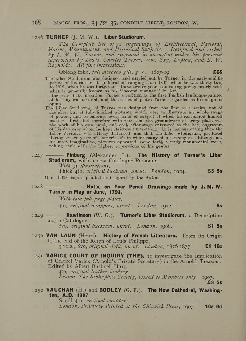 1240 TURNER (J. M. W.). Liber Studiorum. The Complete Set of 71 engravings of Architectural, Pastoral, ae Mountainous, and Historical Subjects. Designed and etched ite] bs W. Turner, and engraved in mezzotint under his personal pb by Lewis, Charles Turner, Wm. Say, Lupton, and, S. W. Reynolds. All fine impressions. Oblong folio, full morocco gilt, g.é. 1807-19. £65 The Liber Studiorum was designed and carried out by Turner in the early-middle period of his career, its publication ranging from 1807, when he was thirty-two, to 1819, when he was forty-four—these twelve years coinciding pretty nearly with what is generally known as his ‘‘ second manner ’”’ in Art. In the year of its inception, Turner’s position as the first English landscape-painter of his day was assured, and this series of plates 'Turner regarded as his magnum opulm. The Liber Studiorum of Turner was designed from the first as a series, not of sketches, but of fully-finished pictures, which were to illustrate his whole range of powers, and to embrace every kind of subject of which he considered himself master. Projected therefore with this aim, the groundwork of every plate was the work of his own hand, and each after-stage entrusted to the best engravers of his day over whom he kept strictest supervision. It is not surprising that the Liber Veritatis was utterly distanced, and that the Liber Studiorum, produced during twelve years of Turner’s life in which many of his strongest, although not his most imaginative, pictures appeared, came forth a truly monumental “work, taking rank with the highest expressions of his genius. 1247 ———— Finberg (Alexander J.). The History of Turner’s Liber _ Studiorum, with a new Catalogue Raisonne. With ot illustrations. Thick 4to, ovzginal buckram, uncut. London, 1924. £5 5s One of 650 copies printed and signed by the Author. 1248 ——_—_—_- ——_— Notes on Four Pencil Drawings made by J. M. W. Turner in May or June, 1793. With four full-page plates. Ato, original wrappers, uncut. London, 1922.. 5s 1249 ———— Rawlinson (W. G.). Turner’s Liber Studiorum, a Description and a Catalogue. 8vo, original buckram, uncut. London, 1900. £1 5s 1250 VAN LAUN (Henri). History of French Literature. From its Origin to the end of the Reign of Louis Philippe. 3 vols., 8vo, ovzginal cloth, uncut. London, 1876-1877. £1 16s 1251 VARICK COURT OF INQUIRY (THE), to investigate the Implication of Colonel Varick (Arnold’s Private Secretary) in the Arnold Treason: Edited by Albert Bushnell Hart. Ato, orzginal leather binding. Boston, The Bibliophile Society, Issued to Members only. 1907. £3 5s 1252 VAUGHAN (H.) and BODLEY (G. F.). The New Cathedral, Washing- ton, A.D. 1907. Small 4to, original wrappers. London, Privately Printed at the Chiswick Press, 1907. 190s 6d