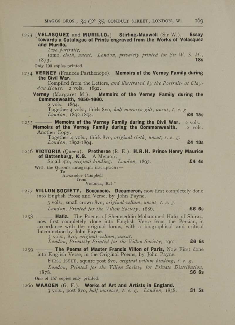 1253 [VELASQUEZ and MURILLO.] Stirling-Maxwell (Sir W.). Essay towards a Catalogue of Rains engraved from the Works of Velasquez and Murillo. Iwo portraits. 12mo, cloth, uncut. London, privately printed for Sir W. S. M.., 1873. 18s Only 100 copies printed. 1254 VERNEY (Frances Parthenope). Memoirs of the Verney Family during the Civil War. Compiled from the Letters, azd dllustrated by the Portraits at Clay- don House. 2 vols. 18092. Verney (Margaret M.). Memoirs of the Verney Family during the Commonwealth, 1650-1660. 2 vols. 1894. Together 4 vols., thick 8vo, half morocco gilt, uncut, ¢. e. g. London, 1892-1894. £6 15s  Memoirs of the Verney Family during the Civil War. 2 vols. Memoirs of the Verney Family during the Commonwealth. 2 vols. Another Copy. Together 4 vols., thick 8vo, ovzginal cloth, uncut, ¢. e. g. London, 1892-1894. £4 10s 1256 VICTORIA (Queen). Protheroe (R. E.). H.R.H. Prince Henry Maurice of Battenburg, K.G. A Memorr. Small 4to, ovzgznal binding. London, 1897. £4 4s With the Gace autograph inscription ;:— [ Aeahde Campbell from Victoria, R.T.’’ 1257 VILLON SOCIETY. Boccaccio. Decameron, now first completely done into English Prose and Verse, by John Payne. 3 vols., small crown 8vo, ovzginal vellum, uncut, ¢. é. g. London, Printed for the Villon Society, 1886. £6 6s Hafiz. The Poems of Shemseddin Mohammed Hafiz of Shiraz, now first completely done into English Verse from the Persian, in accordance with the original forms, with a biographical and critical Introduction by John Payne. 3 vols., 8vo, ovzginal vellum, uncut. London, Privately Printed jor the Villon Society, 1901. £6 6s The Poems of Master Francis Villon of Paris, Now First done into English Verse, in the Original Poems, by John Payne. FIRST ISSUE, square post 8vo, o7zginal vellum binding, ¢. e. g. London, Printed for the Villon Society for Private Distribution, 1878. £6 6s One of 157 copies only printed. 1200 WAAGEN (G. F.). Works of Art and Artists in England. 3 vols., post 8vo, half morocco, t. e. g. London, 1838. £1 5s 1255  1258  1259
