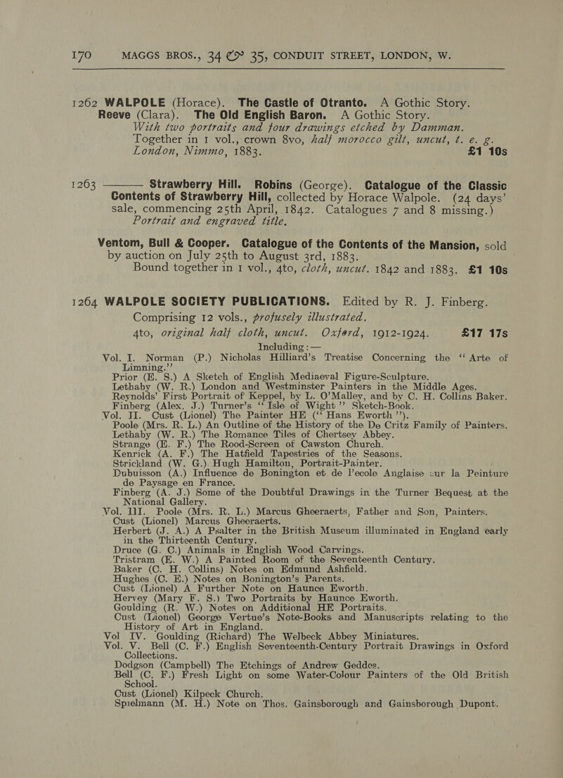 1262 WALPOLE (Horace). The Castle of Otranto. A Gothic Story. Reeve (Clara). The Old English Baron. A Gothic Story. With two portraits and four drawings etched by Damman. Together in 1 vol., crown 8vo, halj morocco gilt, uncut, ¢. e. g. London, Nimmo, 1883. £1 10s 1263 ———— Strawberry Hill. Robins (George). Catalogue of the Classic Contents of Strawberry Hill, collected by Horace Walpole. (24 days’ sale, commencing 25th April, 1842. Catalogues 7 and 8 missing.) Portrait and engraved title. Ventom, Bull &amp; Cooper. Catalogue of the Contents of the Mansion, sold by auction on July 25th to August 3rd, 1883. Bound together in 1 vol., 4to, cloth, uncut. 1842 and 1883. £1 10s 1264 WALPOLE SOCIETY PUBLICATIONS. Edited by R. J. Finberg. Comprising 12 vols., profusely zllustrated. Ato, orzginal half cloth, uncut. Oxferd, 1912-1924. £17 17s Yncluding :—. Vol. I. Norman (P.) Nicholas Hilliard’s Treatise Concerning the ‘‘ Arte of Limning.”’ Prior (E. S.) A Sketch of English Mediaeval Figure-Sculpture. Lethaby (W. R.) London and Westminster Painters in the Middle Ages. Reynolds’ First Portrait of Keppel, by L. O’Malley, and by C. H. Collins Baker. Finberg (Alex. J.) Turner’s ‘‘ Isle of Wight ’’ Sketch-Book. Vol. TI. Cust (Lionel) The Painter HE (‘‘ Hans Eworth ’’). Poole (Mrs. R. L.) An Outline of the History of the De Critz Family of Painters. Lethaby (W. R.) The Romance Tiles of Chertsey Abbey. Strange (I. F.) The Rood-Screen ot Cawston Church. Kenrick (A. F.) The Hatfield Tapestries of the Seasons. Strickland (W. G.) Hugh Hamilton, Portrait-Painter. Dubuisson (A.) Influence de Bonington et de l’ecole Anglaise sur la Peinture de Paysage en France. Finberg (A. J.) Some of the Doubtful Drawings in the Turner Bequest at the National Gallery. Vol. 11]. Poole (Mrs. R. Li.) Marcus Gheeraerts, Father and Son, Painters. Cust (Lionel) Marcus Gheeraerts. Herbert (J. A.) A Psalter in the British Museum illuminated in England early in the Thirteenth Century. Druce (G. C.) Animals in English Wood Carvings. Tristram (E. W.) A Painted Room of the Seventeenth Century. Baker (C. H. Collins) Notes on Edmund Ashfield. Hughes (C. KE.) Notes on Bonington’s Parents. Cust (Lionel) A Further Note on Haunce Eworth. Hervey (Mary F. 8.) Two Portraits by Haunce Eworth. Goulding (R. W.) Notes on Additional HE Portraits, Cust (Iionel) George Vertue’s Note-Books and Manuscripts relating to the History of Art in England. Vol IV. Goulding (Richard) The Welbeck Abbey Miniatures. Vol. V. Bell (C. F.) English Seventeenth-Century Portrait Drawings in Oxford Collections. Dodgson (Campbell) The Etchings of Andrew Geddes. see ee F.) Fresh Light on some Water-Colour Painters of the Old British chool. Cust (Lionel) Kilpeck Church. Spielmann (M. H.) Note on Thos. Gainsborough and Gainsborough Dupont.