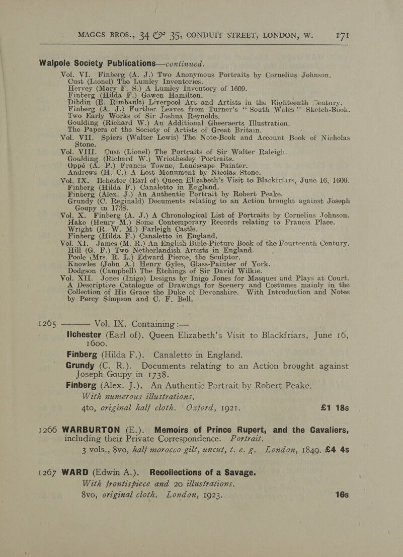  Walpole Society Publications—continued. Vol. VI. Finberg (A. J.) Two Anonymous Portraits by Cornelius Johnson. Cust (Lionel) The Lumley Inventcries. Hervey (Mary F. S.) A Lumley Inventory of 1609. Finkerg (Hilda F.) Gawen Hamilton. Dibdin (E. Rimbault) Liverpool Art and Artists in the Wighteenth Sentury. Finberg (A. J.) Further Leaves from Turner’s ‘‘ South Wales ’’ Sketch-Book. Two Early Works of Sir Joshua Reynolds. Goulding (Richard W.) An Additional Gheeraerts Illustration. The Papers of the Society of Artists of Great Britain. Vol. VII. Spiers (Walter Lewis) The Note-Book and Account Book of Nicholas ne. Vol. VIII. Cust (Lionel) The Portraits of Sir Walter Raleigh. Goulding (Richard W.) Wriothesley Portraits. Oppé (A. P.) Francis Towne, Landscape Painter. Andrews (H. C.) A Lost Monument by Nicolas Stone. Vol. IX. Ilchester (Earl of) Queen Elizabeth’s Visit to Blackfriars, June 16, 1600. Finberg (Hilda F.) Canaletto in England. Finberg (Alex. J.) An Authentic Portrait by Robert Peake. Grundy (C. Reginald) Documents relating to an Action brought against Joseph Goupy in 1738. Vol. X. Finberg (A. J.) A Chronological List of Portraits by Cornelius Johnson. Hake (Henry M.) Some Contemporary Records relating to Francis Place. Wright (R. W. M.) Farleigh Castle. Finberg (Hilda F.) Canaletto in England. Vol. X1. James (M. R.) An English Bible-Picture Book of the Fourteenth Century. Hill (G. F.) Two Netherlandish Artists in England. Poole \Mrs. R. L.) Edward Pierce, the Sculptor. Knowles (John A.) Henry Gyles, Glass-Painter of York. Dodgson (Campbell) The Etchings of Sir David Wilkie. Vol. XII. Jones (Inigo) Designs by Inigo Jones for Masques and Plays at Court. A Descriptive Catalogue of Drawings “for Scenery and Costumes mainly in the Collection of His Grace the Duke of Devonshire. With Introduction and Notes by Perey Simpson and C. F. Bell. 12605 -——— Vol. IX. Containing :— Ilchester (Earl of). Queen Elizabeth’s Visit to Blackfriars, June 16, 1600. Finberg (Hilda F.). Canaletto in England. Grundy (C. R.). Documents relating to an Action brought against Joseph Goupy in 1738. Finberg (Alex. J.). An Authentic Portrait by Robert Peake. With numerous illustrations, 4to, orzginal half cloth. Oxford, 1921. £1 18s 1266 WARBURTON (E.). Memoirs of Prince Rupert, and the Cavaliers, including their Private Correspondence. Portrait. 3 vols., 8vo, half morocco gilt, uncut, t. e. g. London, 1849. £4 4s 1267 WARD (Edwin A.). Recollections of a Savage. With frontispiece and 20 illustrations. 8vo, original cloth. London, 1923. 16s