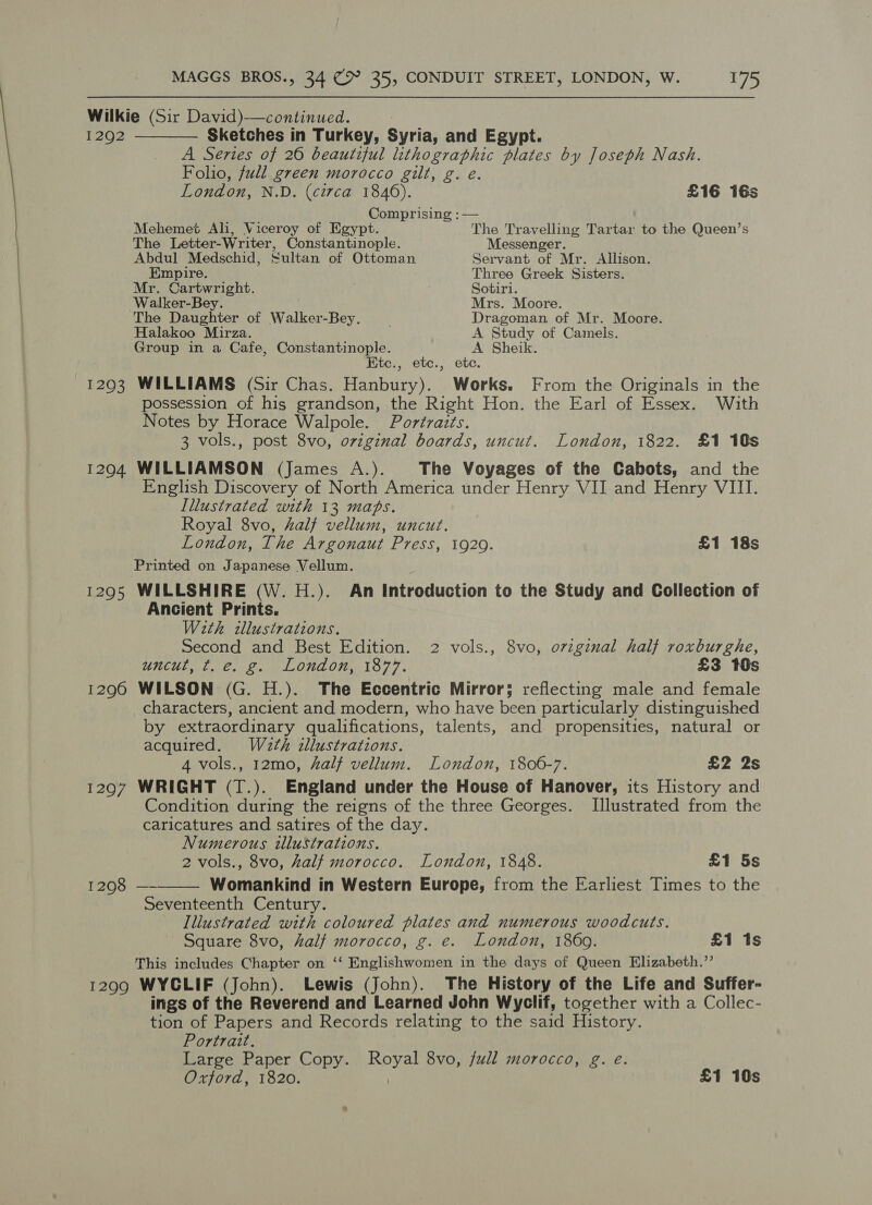 Wilkie (Sir David)-—continued.  1292 Sketches in Turkey, Syria, and Egypt. A Series of 26 beautiful lithographic plates by Joseph Nash. Folio, full green morocco gilt, g. eé. London, N.D. (circa 1846). £16 16s Comprising : — Mehemet Ali, Viceroy of Egypt. The Travelling Tartar to the Queen’s The Letter-W riter, Constantinople. Messenger. Abdul Medschid, Sultan of Ottoman Servant of Mr. Allison. Empire. Three Greek Sisters. Mr. euetartsht. ; Sotiri. Walker-Bey. Mrs. Moore. The Hiehiar of Walker-Bey. . Dragoman of Mr. Moore. Halakoo Mirza. A Study of Camels. Group in a Cafe, Constantinople. A Sheik. Etc., etc., etc. 1293 WILLIAMS (Sir Chas. Hanbury). Works. From the Originals in the possession of his grandson, the Right Hon. the Earl of Essex. With Notes by Horace Walpole. Portraits. 3 vols., post 8vo, ovzginal boards, uncut. London, 1822. £1 10s 1204 WILLIAMSON (James A.). The Voyages of the Cabots, and the English Discovery of North America under Henry VII and Henry VIII. Illustrated with 13 maps. Royal 8vo, half vellum, uncut. London, The Argonaut Press, 1929. £1 18s Printed on Japanese Vellum. 1295 WILLSHIRE (W. H.). An Introduction to the Study and Collection of Ancient Prints. With tllustrations. Second and Best Edition. 2 vols., 8vo, orzginal half roxburghe, uncut, t.e. g. London, 1877. £3 10s 1296 WILSON (G. H.). The Eccentric Mirror; reflecting male and female characters, ancient and modern, who have been particularly distinguished by extraordinary qualifications, talents, and propensities, natural or acquired. W2th illustrations. 4 vols., 12mo, half vellum. London, 1806-7. £2 2s 1297 WRIGHT (T.). England under the House of Hanover, its History and Condition during the reigns of the three Georges. [Illustrated from the caricatures and satires of the day. Numerous illustrations. 2 vols., 8vo, half morocco. London, 1848. £1 5s T1298) — Womankind in Western Europe, from the Earliest Times to the Seventeenth Century Illustrated with coloured plates and numerous woodcuts. Square 8vo, half morocco, g. e. London, 1869. £1 1s This includes Chapter on ‘‘ Englishwomen in the days of Queen Elizabeth.’’ 1299 WYCLIF (John). Lewis (John). The History of the Life and Suffer- ings of the Reverend and Learned John Wyclif, together with a Collec- tion of Papers and Records relating to the said History. Portrait. Large Paper Copy. aah 8vo, full morocco, g. eé. Oxford, 1820. £1 10s 