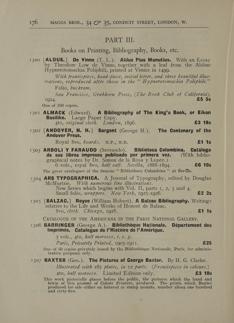 PART Ii Books on Printing, Bibliography, Books, etc. 1300 [ALDUS.| De Vinne (T. L.). Aldus Pius Manutius. With an Essay by Theodore Low de Vinne, together with a leaf from the Aldine Hypnerotomachia Poliphili, printed at Venice in 1499. With frontispiece, head-piece, initial letter, and three beautiful illus- trations, reproduced after those in the “‘ Hypnerotomachia Poltphilt.”’ Folio, duckram. San Francisco, Grabhorn Press, (The Book Club of California), 1924. £5 5s One of 250 copies. 1301 ALMACK (Edward). A Bibliography of The King’s Book, or Eikon Basilike. Large Paper Copy. 4to, orzginal cloth. London, 1806. £3 18s 1302 [ANDOVER, N. H.]| Sargent (George H.). The Centenary of the Andover Press. Royal 8vo, boards. N.P., N.D. £1 1s 1303 ARBOLI Y FARAUDO (Servando). Biblioteca Colombina. Catalogo de sus libros impresos publicado por primera vez. (With biblio- graphical notes by Dr. Simon de la Rosa y Lopez.) 6 vols., royal 8vo, half calf. Sevilla, 1888-1894. £6 10s The great catalogues of the famous ‘‘ Bibliotheca Columbina ”’ at Seville. 1304 ARS TYPOGRAPHICA. A Journal of Typography, edited by Douglas McMurtrie. Wzth numerous fine illustrations. New. Series which begins with Vol. II, parts 1, 2, 3 and 4. Small folio, wrappers. New York, 1925-1926. £2 2s 1305 [BALZAC.] Royce (William Hobart). A Balzac Bibliography. Writings relative to the Life and Works of Honoré de Balzac. 8vo, cloth. Chicago, 1928. £1 1s CATALOGUE OF THE AMERICANA IN THE PARIS NATIONAL GALLERY. 1306 BARRINGER (George A.). Bibliotheque Nationale. Département des Imprimés. Catalogue de I’ Histoire de I’ Amérique. 5 vols., 4to, half morocco, t. é. g. Paris, Privately Printed, 1903-1911. £25 One of 50 copies privately issued by the Bibliotheque Nationale, Paris, for adminis- trative purposes only. 1307 BAXTER (Geo.). The Pictures of George Baxter. By H. G. Clarke. Illustrated with 165 plates, in 12 parts. (Frontispiece in colours.) 4to, half morocco. Limited Edition only. £3 10s This work pictorially places before the public, the pictures which the hand and brain of this pioneer of Colour Printers, produced. The prints which Baxter produced for sale either on lettered or stamp mounts, number about one hundred and sixty-five.