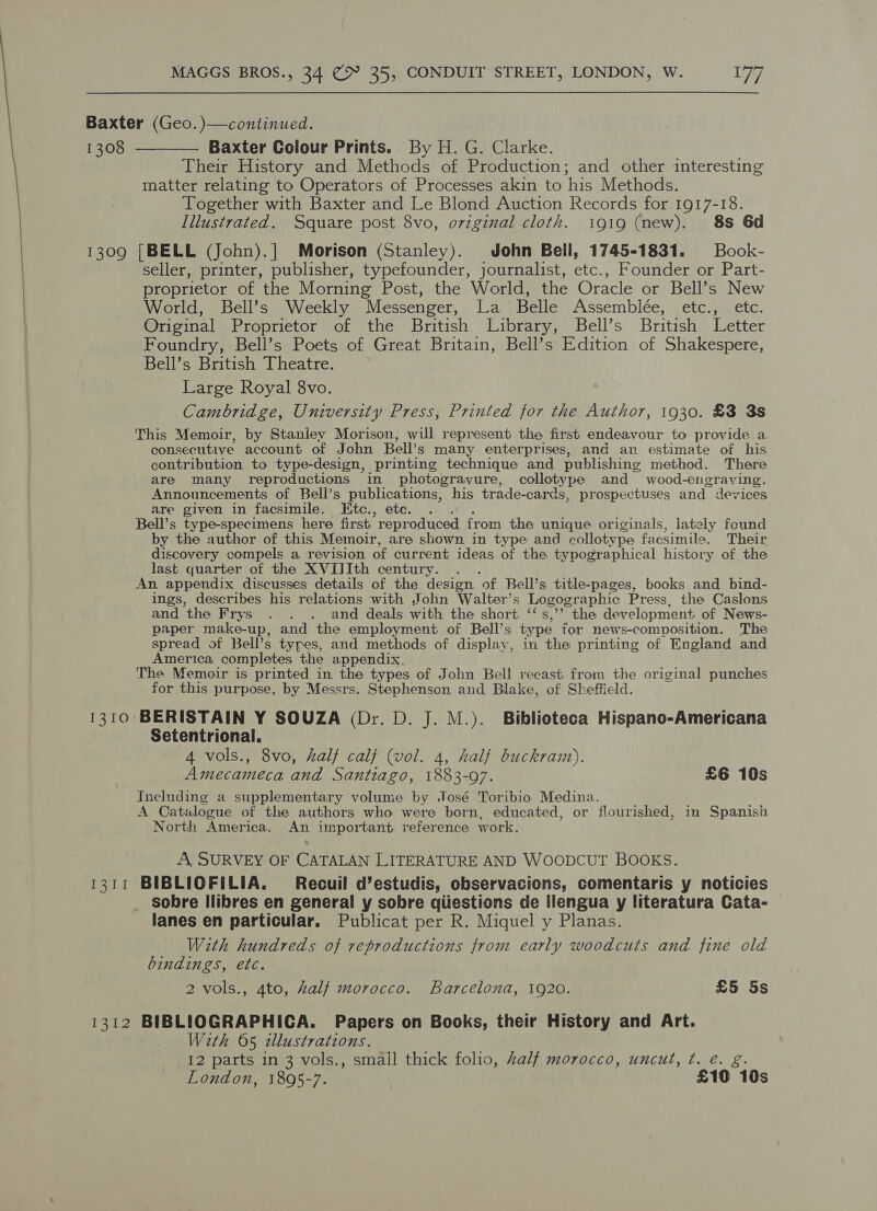 Baxter (Geo. )—continued. 1308 ———— Baxter Colour Prints. By H. G. Clarke. Their History and Methods of Production; and other interesting matter relating to Operators of Processes akin to his Methods. Together with Baxter and Le Blond Auction Records for 1917-18. Illustrated. Square post 8vo, ovzginal cloth. i919 (new). 8s 6d 1309 [BELL (John).] Morison (Stanley). John Bell, 1745-1831. = Book- seller, printer, publisher, typefounder, journalist, etc., Founder or Part- proprietor of the Morning Post, the World, the Oracle or Bell’s New World, Bell’s Weekly Messenger, La Belle Assemblée, /etc.5).etc. Original Proprietor of the British Library, Bell’s British Letter Foundry, Bell’s Poets of Great Britain, Bell’s Edition of Shakespere, Bell’s British Theatre. Large Royal 8vo. Cambridge, University Press, Printed for the Author, 1930. £3 3s This Memoir, by Stanley Morison, will represent the first endeavour to provide a consecutive account of John Bell’s many enterprises, and an estimate of his contribution to type-design, printing technique and publishing method. There are many reproductions in photogravure, collotype and wood-engraving. Announcements of Bell’s publications, his trade- cards, prospectuses and devices are given in facsimile. Etc., etc. . Bell’s type-specimens here first. reproduced from the unique originals, lately found by the author of this Memoir, are shown in type and collotype facsimile. Their discovery compels a revision of current ideas of the typographical history of the last quarter of the XVIJIth century. An appendix discusses details of the design ‘of Bell’s title-pages, books and bind- ings, describes his relations with John Walter’s Logographic Press, the Caslons and the Frys . . . and deals with the short ‘‘s,’’ the development of News- paper make-up, and the employment of Bell’s type for news-composition. The spread of Bell’s types, and methods of display, in the printing of England and America completes the appendix. The Memoir is printed in the types of John Bell recast from the original punches for this purpose, by Messrs. Stephenson and Blake, of Sheffield. 1310 BERISTAIN Y SOUZA (Dr. D. J. M.). Biblioteca Hispano-Americana Setentrional. 4 vols., 8vo, half calf (vol. 4, half buckramt). Amecameca and Santiago, 1883-97. £6 10s Including a supplementary volume by José Toribio Medina. A Catalogue of the authors who were born, educated, or flourished, in Spanish North America. An important reference work. A, SURVEY OF CATALAN LITERATURE AND WOODCUT BOOKS. 1311 BIBLIOFILIA. Recuil d’estudis, observacions, comentaris y noticies sobre Ilibres en general y sobre qiiestions de ilengua y literatura Cata- lanes en particular. Publicat per R. Miquel y Planas. With hundreds of reproductions from early woodcuts and fine old bindings, etc. 2 vols., 4to, half morocco. Barcelona, 1920. £5 5s 1312 BIBLIOGRAPHICA. Papers on Books, their History and Art. With 05 illustrations. I2 parts in 3 vols., small thick folio, Zalf morocco, uncut, ¢. é. g. London, 1895-7. | £10 10s