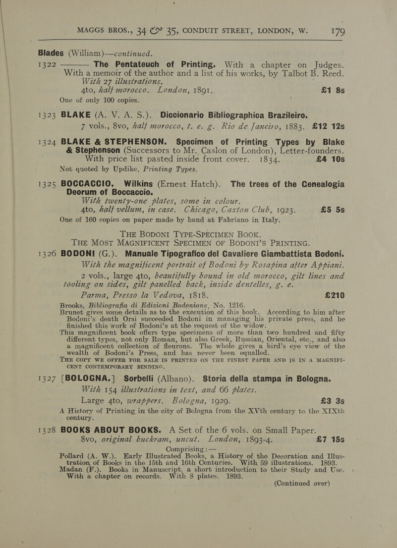  Blades (William)—continued. 1322 ———— The Pentateuch of Printing. With a chapter on Judges. With a memoir of the author and a list of his works, by Talbot B. Reed. With 27 illustrations. 4to, half morocco. London, 1801. £1 8s One of only 100 copies. 1323 BLAKE (A. V. A. S.). Diccionario Bibliographica Brazileiro. 7 vols., 8vo, half morocco, ¢t. e. g. Rio de Janeiro, 1883. £12 12s 1324 BLAKE &amp; STEPHENSON. Specimen of Printing Types by Blake &amp; Stephenson (Successors to Mr. Caslon of London), Letter-founders. With price list pasted inside front cover. 1834. £4 10s Not quoted by Updike, Printing Types. 1325 BOCCACCIO. Wilkins (Ernest Hatch). The trees of the Cenealogia Deorum of Boccaccio. With twenty-one plates, some in colour. 4to, half vellum, in case. Chicago, Caxton Club, 1923. £5 5s One of 160 copies on paper made by hand at Fabriano in Italy. THE BODONI TYPE-SPECIMEN BOOK. THE Most MAGNIFICENT SPECIMEN OF BODONI’S PRINTING. 1326 BODONI (G.). Manuale Tipografico del Cavaliere Giambattista Bodoni. With the magnificent portrait of Bodoni by Rosapina after Appiani. 2 vols., large 4to, beautzfully bound in old morocco, gilt lines and tooling on sides, gilt panelled back, inside dentelles, g. e. Parma, Presso la Vedova, 1818. £219 Brooks, Bibliografia di Edizicni Bodoniane, No. 1216. Brunet gives some details as to the execution of this book. According to him after Bodoni’s death Orsi succeeded Bodoni in managing his private press, and he finished this work of Bodoni’s at the request of the widow. This magnificent book offers type specimens of more than two hundred and fifty different types, not only Roman, but also Greek, Russian, Oriental, etc., and also a magnificent collection of fleurons. The whole gives a bird’s eye view of the wealth of Bodoni’s Press, and has never been equalled. THE COPY WE OFFER FOR SALE IS PRINTED ON THE FINEST PAPER AND IS IN A MAGNIFI- CENT CONTEMPORARY BINDING. 1327 [BOLOGNA.] Sorbelli (Albano). Storia della stampa in Bologna. With 154 illustrations in text, and 66 plates. Large 4to, wrappers. Bologna, 1929. £3 3s A History of Printing, in| the city of Bologna from the XVth century to the XTXth century. 1328 BOOKS ABOUT BOOKS. A Set of the 6 vols. on Small Paper. 8vo, orginal buckram, uncut. London, 1803-4. £7 15s Comprising : — Pollard (A. W.). Early Illustrated Books, a History of the Decoration and Illus- tration, of Books in the 15th and 16th Centuries. With 59 illustrations. 1893. Madan (F.). Books in Manuscript, a short introduction to their Study and Use. With a chapter on records. With 8 plates. 1893. (Continued over)