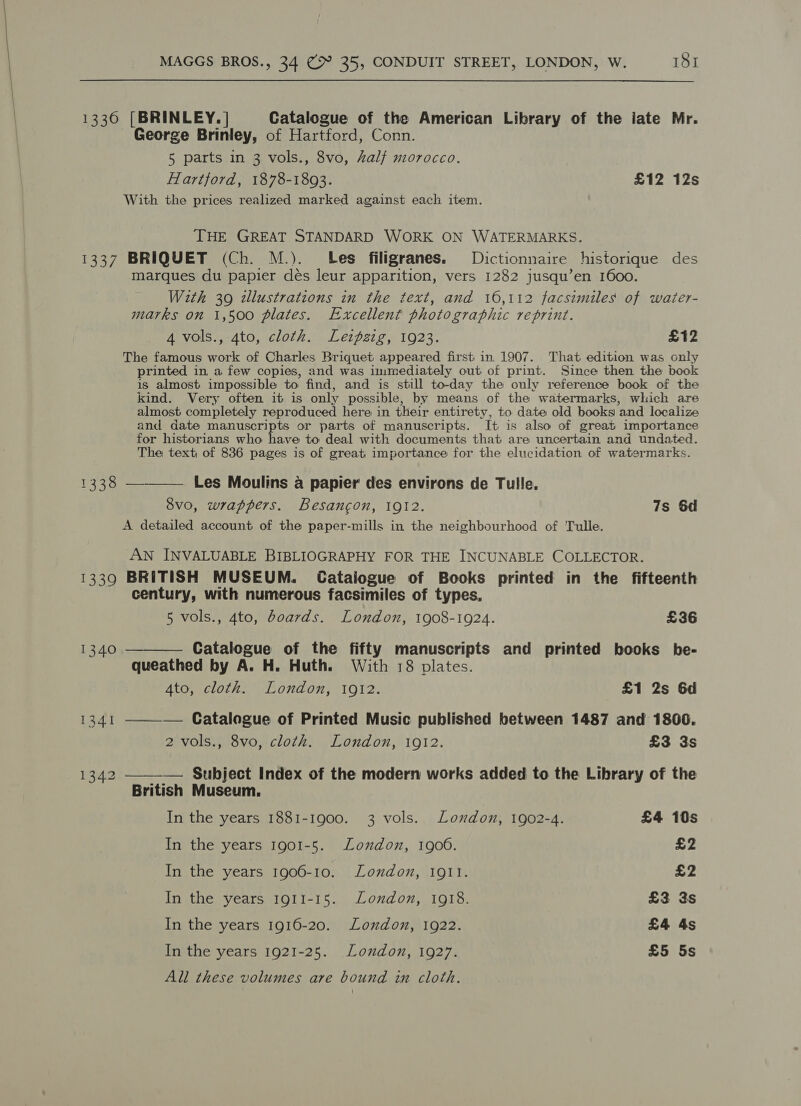 George Brinley, of Hartford, Conn. 5 parts in 3 vols., 8vo, half morocco. Hartford, 1878-1893. £12 12s With the prices realized marked against each item. THE GREAT STANDARD WORK ON WATERMARKS. 1338 1339 marques du papier dés leur apparition, vers 1282 jusqu’en 1600. Wzth 39 zllustrations in the text, and 16,112 facsimiles of water- marks on 1,500 plates. Excellent photographic reprint. 4 vols., 4to, cloth. Leipzig, 1923. £12 The famous work of Charles Briquet appeared first in 1907. That edition was only printed in a few copies, and was immediately out of print. Since then the book is almost impossible to find, and is still to-day the only reference book of the kind. Very often it is only possible, by means of the watermarks, which are almost completely reproduced here in their entirety, to date old books and localize and date manuscripts or parts of manuscripts. It is also of great importance for historians who have to deal with documents that are uncertain and undated. The text of 836 pages is of great importance for the elucidation of watermarks. Les Moulins a papier des environs de Tulle. 8vo, wrappers. Besancon, 1912. 7s 6d A detailed account of the paper-mills in the neighbourhood of Tulle.  AN INVALUABLE BIBLIOGRAPHY FOR THE INCUNABLE COLLECTOR. BRITISH MUSEUM. Catalogue of Books printed in the fifteenth century, with numerous facsimiles of types, 5 vols., 4to, boards. London, 1908-1924. £36 Catalogue of the fifty manuscripts and printed books be- queathed by A. H. Huth. With 18 plates. 4to, cloth. London, 1912. £1 2s 6d —— — Catalogue of Printed Music published between 1487 and 1800. 2 vols., 8vo, cloth. London, 1912. £3 3s  — Subject Index of the modern works added to the Library of the British Museum. In the years 1881-1900. 3 vols. London, 1902-4. £4 10s In the years 1901-5. London, 1900. £2 In the years 1906-10. London, 1911. £2 In the years 1911-15. London, 1918. £3 Ys In the years 1916-20. London, 1922. £4 4s In the years 1921-25. London, 1927. £5 5s All these volumes are bound in cloth.