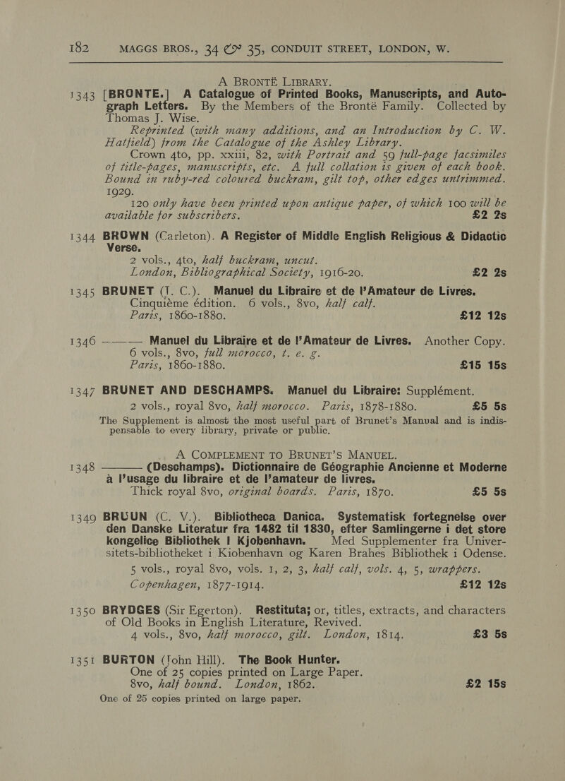 A BRONTE LIBRARY. ; 1343 [BRONTE.] A Catalogue of Printed Books, Manuscripts, and Auto- graph Letters. By the Members of the Bronté Family. Collected by Thomas J. Wise. Reprinted (with many additions, and an Introduction by C. W. Hatfield) from the Catalogue of the Ashley Library. Crown 4to, pp. xxl, 82, with Portrait and 59 full-page facsimiles of title-pages, manuscripts, etc. A full collation is given of each book. Bound in ruby-red coloured buckram, gilt top, other edges untrimmed. 1920. 120 only have been printed upon antique paper, of which 100 will be available for subscribers. £2 2s 1344 cpt (Carleton). A Register of Middle English Religious &amp; Didactic erse, 2 vols., 4to, half buckram, uncut. London, Bibliographical Society, 1916-20. £2 2s 1345 BRUNET (1. C.). Manuel du Libraire et de Amateur de Livres. Cinquiéme édition. 6 vols., 8vo, Zalf calf. Paris, 1860-1880. £12 12s 1346 ——_—— Manuel du Libraire et de !’Amateur de Livres. Another Copy. 6 vols., 8vo, full morocco, ¢t. e. g. Paris, 1860-1880. £15 15s 1347 BRUNET AND DESCHAMPS. Manuel du Libraire: Supplément. 2 vols., royal 8vo, Zalf morocco. Paris, 1878-1880. £5 5s The Supplement is almost the most useful part of Brunet’s Manual and is indis- pensable to every library, private or public. A. COMPLEMENT TO BRUNET’S MANUEL. (Deschamps). Dictionnaire de Géographie Ancienne et Moderne a usage du libraire et de amateur de livres. Thick royal 8vo, ovzginal boards. Paris, 1870. £5 5s  1348 1349 BRUUN (C. V.). Bibliotheca Danica. Systematisk fortegnelse over den Danske Literatur fra 1482 til 1830, efter Samlingerne i det store koengelice Bibliothek | Kjobenhavn. Med Supplementer fra Univer- sitets-bibliotheket 1 Kiobenhavn og Karen Brahes Bibliothek 1 Odense. 5 vols., royal 8vo, vols. I, 2, 3, Zalf calf, vols. 4, 5, wrappers. Copenhagen, 1877-1914. £12 12s 1350 BRYDGES (Sir Egerton). Restituta; or, titles, extracts, and characters of Old Books in English Literature, Revived. 4 vols., 8vo, half morocco, gilt. London, 1814. £3 5s 1351 BURTON (‘ohn Hill). The Book Hunter. One of 25 copies printed on Large Paper. 8vo, half bound. London, 1862. £2 15s One of 25 copies printed on large paper.