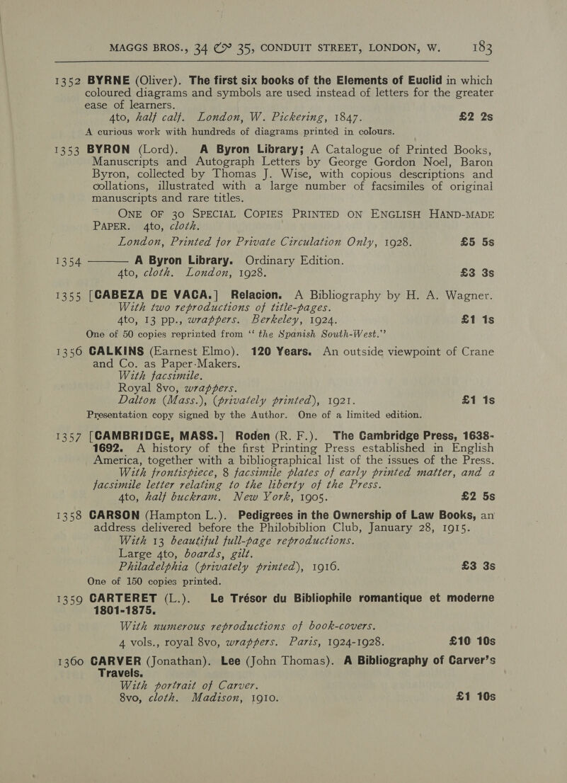 1352 BYRNE (Oliver). The first six books of the Elements of Euclid in which coloured diagrams and symbols are used instead of letters for the greater ease of learners. Ato, half calf. London, W. Pickering, 1847. £2 2s A curious work with hundreds of diagrams printed in colours. 1353 BYRON (Lord). A Byron Library; A Catalogue of Printed Books, Manuscripts and Autograph Letters by George Gordon Noel, Baron Byron, collected by Thomas J. Wise, with copious descriptions and collations, illustrated with a large number of facsimiles of original manuscripts and rare titles. ONE OF 30 SPECIAL COPIES PRINTED ON ENGLISH HAND-MADE PAPER. 4to, cloth.  London, Printed for Private Circulation Only, 1928. £5 5s 1354 A Byron Library. Ordinary Edition. Ato, cloth. London, 1928. £3 3s 1355 [CABEZA DE VACA.] Relacion. A Bibliography by H. A. Wagner. With two reproductions of title-pages. Ato, 13 pp., wrappers. Berkeley, 1924. £1 1s One of 50 copies reprinted from ‘‘ the Spanish South-West.” 1356 CALKINS (Earnest Elmo). 120 Years. An outside viewpoint of Crane and Co. as Paper-Makers. With facsimile. Royal 8vo, wrapgers. Dalton (Mass.), (privately printed), 1921. £1 1s Presentation copy signed by the Author. One of a limited edition. 1357 [CAMBRIDGE, MASS.] Roden (R. F.). The Cambridge Press, 1638- 1692. A history of the first Printing Press established in English America, together with a bibliographical list of the issues of the Press. With frontispiece, 8 facsimile plates of early printed matter, and a facsimile letter relating to the liberty of the Press. Ato, half buckram. New York, 1905. £2 5s 1358 CARSON (Hampton L.). Pedigrees in the Ownership of Law Books, an address delivered before the Philobiblion Club, January 28, 1915. With 13 beautiful full-page reproductions. Large 4to, boards, gilt. Philadelphia (privately printed), 1916. £3 3s One of 150 copies printed. 1359 CARTERET (L.). Le Trésor du Bibliophile romantique et moderne 1801-1875. With numerous reproductions of book-covers. 4 vols., royal 8vo, wrappers. Paris, 1924-1928. £10 10s 1360 CARVER (Jonathan). Lee (John Thomas). A Bibliography of Carver’s Travels, With portrait of Carver. 8vo, cloth. Madison, 1910. £1 10s