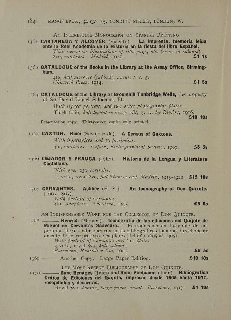 AN INTERESTING MONOGRAPH ON SPANISH PRINTING. 1361 CASTANEDA Y ALCOVER (Vicente). La Imprenta, memoria leida ante la Real Academia de Ia Historia en la fiesta del libro Espanol. With numerous illustrations of title-page, etc. (some in colours). 8vo, wrappers. Madrid, 1927. £1 1s 1362 GATALOGUE of the Books in the Library at the Assay Office, Birming- ham, Ato, half morocco (rubbed), uncut, ¢. e. g. Chiswick Press, 1914. £1 5s 1363 GATALOGUE of the Library at Broomhill Tunbridge Wells, the property of Sir David Lionel Salomons, Bt. With signed portrait, and two other photographic plates. Thick folio, half levant morocco gilt, g. e., by Riviere, 1916. £10 10s Presentation copy. Thirty-seven copies only printed. 1365 CAXTON. Ricci (Seymour de). A Census of Caxtons. With frontispiece and 10 facsimiles. 4to, wrappers. Oxford, Bibliographical Society, 1900. £5 5s 1300 GEJADOR Y FRAUCA (Julio). Historia de la Lengua y Literatura Castellana. With over 230 portraits. 14 vols., royal 8vo, full Spanish calf. Madrid, 1915-1922. £12 10s 1367 CERVANTES. Ashbee (H. S.). An Iconography of Don Quixote. (1605-1895). With portrait of Cervantes. Ato, wrappers. Aberdeen, 1895. £5 5s AN INDISPENSABLE WORK FOR THE COLLECTOR OF DON QUIXOTE. 13608 Henrich (Manuel). lconografia de las ediciones del Quijote de Miguel de Cervantes Saavedra. Reproduccion en facsimile de las portadas de 611 ediciones con notas bibliograficas tomadas directamente amente de los respectivos ejemplares (del afio 1605 al 1905). With portrait of Cervantes and 611 plates. 3 vols., royal 8vo, Zalf vellum.   Barcelona, Henrich y Cia, 1905. £5 5s 1309 Another Copy. Large Paper Edition. £10 10s THE MOST RECENT BIBLIOGRAPHY OF DON QUIXOTE. 1370  Sune Benages (Juan) and Sune Fonbuena (Juan). Bibliografica Critica de Ediciones del Quijote, impresas desde 1605 hasta 1917, recopiladas y descritas. Royal 8vo, doards, large paper, uncut. Barcelona, 1917. £1 10s