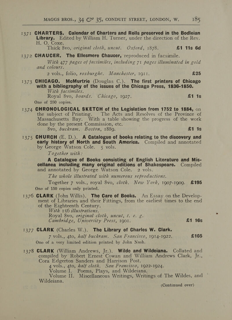1371 CHARTERS. Calendar of Charters and Rolls preserved in the Bodleian Library. Edited by William H. Turner, under the direction of the Rev. HO se Cones Thick 8vo, original cloth, uncut. Oxford, 1878. £1 11s 6d 1372 CHAUCER. The Ellesmere Chaucer, reproduced in facsimile. With 477 pages of facsimiles, including 71 pages illuminated in gold and colours. 2 vols., folio, voxburghe. Manchester, 1911. £25 1373 CHICAGO. McMurtrie (Douglas C.). The first printers of Chicago with a bibliography of the issues of the Chicago Press, 1836-1850. With facsimiles. Royal 8vo, doards. Chicago, 1927. £1 1s One of 250 copies. 1374 CHRONOLOGICAL SKETCH of the Legislation from 1752 to 1884, on the subject of Printing. The Acts and Resolves of the Province of Massachusetts Bay. With a table aed the progress of the work done by the present Commission, etc. 8vo, buckram. Boston, 1880. £1 1s 1375 CHURCH (FE. D.). A Catalogue of books relating to the discovery and early history of North and South America. Compiled and annotated by George Watson Cole. 5 vols. Together with: A Catalogue of Books consisting of English Literature and Mis- cellanea including many original editions of Shakespeare. Compiled and annotated by George Watson Cole. 2 vols. The whole illustrated with numerous reproductions. Together 7 vols., royal 8vo, cloth. New York, 1907-1909. £195 One of 150 copies only printed. 1376 GLARK (John Willis). The Care of Books. An Essay on the Develop- ment of Libraries and their Fittings, from the earliest times to the end of the Eighteenth Century. With 156 zllustrations. Royal 8vo, ovzginal cloth, uncut, ¢. e. g. Cambridge, University Press, 1901. £1 16s 1377 CLARK (Charles W.). The Library of Charles W. Clark. 7 vols., 4to, half buckram. San Francisco, 1914-1922. £105 One of a very limited edition printed by John Nash. 1378 CLARK (William Andrews, Jr.). Wilde and Wildeiana. Collated and compiled by Robert Ernest Cowan and William Andrews Clarkaeyrs, Cora Edgerton Sanders and Harrison Post. 4 vols., 4to, half cloth. San Francisco, 1922-1924. Volume I. Poems, Plays, and Wildeiana. Volume II. Miscellaneous Writings, Writings of The Wildes, and Wildeiana.