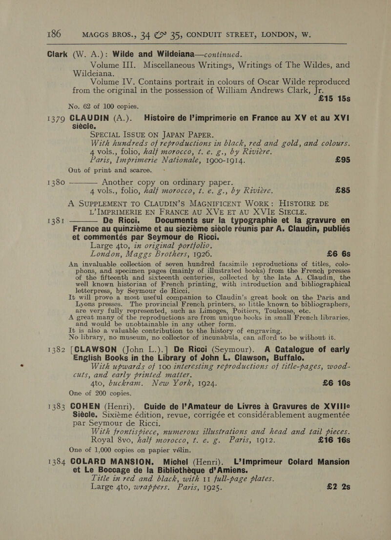 Clark (W. A.): Wilde and Wildetana—continued. Volume III. Miscellaneous Writings, Writings of The Wildes, and Wildeiana. Volume IV. Contains portrait in colours of Oscar Wilde reproduced from the original in the possession of William Andrews Clark, Jr. £15 15s No. 62 of 100 copies. 1379 CLAUDIN (A.). Histoire de l’imprimerie en France au XV et au XVI siecle. SPECIAL ISSUE ON JAPAN PAPER. With hundreds of reproductions in black, red and gold, and colours. 4 vols., folio, half morocco, ¢. e. g., by Riviere. Paris, Imprimerie Nationale, 1900-1914. £95 Out of print and scarce. 1380 ————— Another copy on ordinary paper. 4 vols., folio, half morocco, t. e. g., by Riviere. £85 A SUPPLEMENT TO CLAUDIN’S MAGNIFICENT WORK: HISTOIRE DE L’ IMPRIMERIE EN FRANCE AU XVE ET AU XVIE SIECLE. 1381 ———— De Ricci. Documents sur la typographie et la gravure en France au quinziéme et au sieziéme siécle reunis par A. Claudin, publiés et commentés par Seymour de Ricci. Large 4to, iz original portfolio. London, Maggs Brothers, 1926. £6 6s An invaluable collection of seven hundred facsimile 1eproductions of titles, colo- phons, and specimen pages (mainly of illustrated books) from the French presses of the fifteenth and sixteenth centuries, collected by the late A. Claudin, the well known. historian of French printing, with introduction and bibliographical letterpress, by Seymour de Ricci. It will prove a most useful companion to Claudin’s great book on the Paris and Lyons presses. The provincial French printers, so little known, to bibliographers, are very fully represented, such as Limoges, Poitiers, Toulouse, etc. A great many of the reproductions are from unique books in small French librari ies, and would be unobtainable in any other form. It is also a valuable contribution to the history of engraving. No library, no museum, no collector of incunabula, can, afford to be without it. 382 [CLAWSON (John L.).] De Ricci (Seymour). A Catalogue of early English Books in the Library of John L. Clawson, Buffalo. With upwards of 100 interesting reproductions of title-pages, wood- cuts, and early printed matter. 4to, buckram. New York, 1924. £6 10s One of 200 copies. 1383 COHEN (Henri). Guide de l’Amateur de Livres a Gravures de XVIilIle Siecle. Sixiéme édition, revue, corrigée et considérablement augmentée par Seymour de Ricci. With frontispiece, numerous illustrations and head and tail pieces. Royal 8vo, half morocco, ft. e. g. Paris, 1912. £16 16s One of 1,000 copies on papier vélin. 1384 GOLARD MANSION. Michel (Henri). L’Imprimeur Colard Mansion et Le Boccage de la Bibliothéque d’Amiens. Title in red and black, with 11 full-page plates. Large 4to, wrappers. Paris, 1925. £2 2s