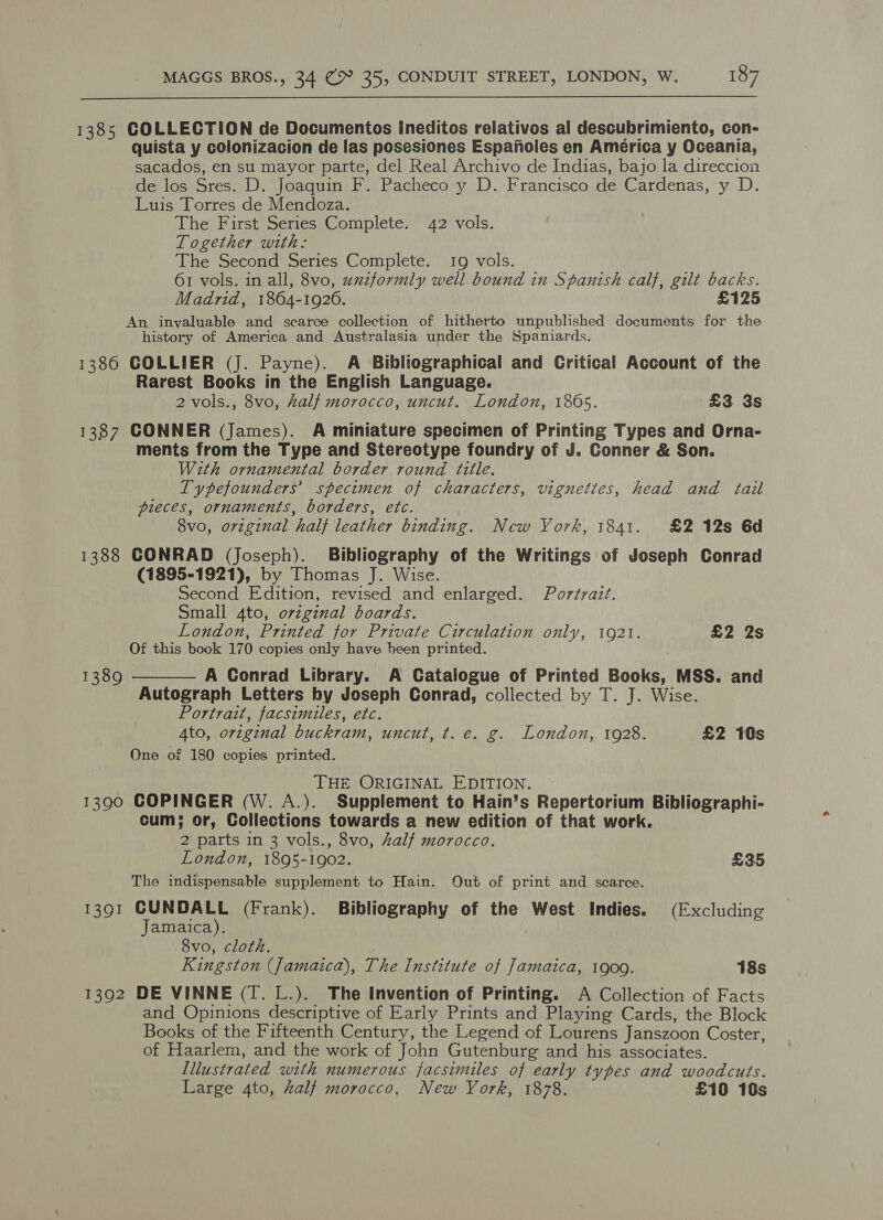  1385 COLLECTION de Documentos ineditos relativos al descubrimiento, con- quista y colonizacion de las posesiones Espanoles en América y Oceania, sacados, en su mayor parte, del Real Archivo de Indias, bajo la direccion de los Sres. D. Joaquin F. Pacheco y D. Francisco de Cardenas, y D. Luis Torres de Mendoza. The First Series Complete. 42 vols. Together with: The Second Series Complete. 19 vols. 61 vols. in all, 8vo, uzzformly well bound in Spanish calf, gilt backs. Madrid, 1864-1926. £125 An invaluable and scarce collection of hitherto unpublished documents for the history of America and Australasia under the Spaniards. 1386 COLLIER (J. Payne). A Bibliographical and Critical Account of the Rarest Books in the English Language. 2 vols., 8vo, half morocco, uncut. London, 1865. £3 3s 1387 CONNER (James). A miniature specimen of Printing Types and Orna- ments from the Type and Stereotype foundry of J. Conner &amp; Son. With ornamental border round title. Typefounders’ specimen of characters, vignettes, head and tail pieces, ornaments, borders, etc. 8vo, orzginal half leather binding. New York, 1841. £2 12s 6d 1388 CONRAD (Joseph). Bibliography of the Writings of Joseph Conrad (1895-1921), by Thomas J. Wise. Second Edition, revised and enlarged. Portrait. Small 4to, orzginal boards. London, Printed for Private Circulation only, 1921. £2 2s Of this book 170 copies only have been printed. A Conrad Library. A Catalogue of Printed Books, MSS. and Autograph Letters by Joseph Conrad, collected by T. J. Wise. Portrait, facsimiles, etc. 4to, original buckram, uncut, t. e. g. London, 1928. £2 10s One of 180 copies printed. 1389  THE ORIGINAL EDITION. 1390 COPINGER (W. A.). Supplement to Hain’s Repertorium Bibliographi- cum; or, Collections towards a new edition of that work. 2 parts in 3 vols., 8vo, half morocco. London, 1895-1902. £35 The indispensable supplement to Hain. Out of print and scarce. 1391 CUNDALL (Frank). Bibliography of the West Indies. (Excluding Jamaica). 8vo, cloth. Kingston (Jamaica), The Institute of Jamaica, 1909. 18s 1392 DE VINNE (I. L.). The Invention of Printing. A Collection of Facts and Opinions descriptive of Early Prints and Playing Cards, the Block Books of the Fifteenth Century, the Legend of Lourens Janszoon Coster, of Haarlem, and the work of John Gutenburg and his associates. Illustrated with numerous facsimiles of early types and woodcuts. Large 4to, half morocco, New York, 1878. £10 10s