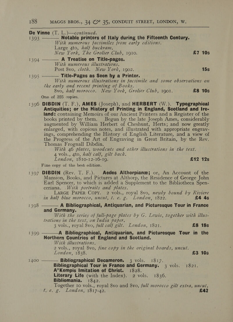  De Vinne (T. L.)—continued. 1393 Notable printers of Italy during the Fifteenth Century. With numerous facsimiles from early editions. Large 4to, half buckram. } New York, The Grolier Club, 1910. £7 10s A Treatise on Title-pages. With numerous illustrations. Post 8vo, cloth. New York, 1902. 15s Title-Pages as Seen by a Printer. With numerous illustrations in facsimile and some observations on the early and recent printing of Books. | 8vo, half morocco. New York, Grolier Club, 1got. £8 10s One of 325 copies. 1396 DIBDIN (T. F.), AMES (Joseph), and HERBERT (W.). Typographical Antiquities; or the History of Printing in England, Scotland and Ire- land: containing Memoirs of our Ancient Printers and a Register of the books printed by them. Begun by the late Joseph Ames, considerably augmented by William Herbert of Cheshunt, Herts; and now greatly enlarged, with copious notes, and illustrated with appropriate engrav- ings, comprehending the History of English Literature, and a view of the Progress of the Art of Engraving in Great Britain, by the Rev. Thomas Frognall Dibdin. With 46 plates, woodcuts and other illustrations in the text. 4 vols., 4to, half calf, gilt back. London, 1810-12-16-19. £12 12s Fine copy of the best edition. 1397 DIBDIN (Rev. T. F.). Aedes Althorpianze; or, An Account of the Mansion, Books, and Pictures at Althorp, the Residence of George John Earl Spencer, to which is added a Supplement to the Bibliotheca Spen- ceriana. .Wzth portraits and plates. LARGE PAPER Copy. 2 vols., royal 8vo, newly bound by Riviere in half blue morocco, uncut, t. e. g. London, 1822. £4 4s A Bibliographical, Antiquarian, and Picturesque Tour in France and Re any : With the series of full-page plates by G. Lewis, together with illus- trations in the text, on India paper. 3 vols., royal 8vo, full calf gilt. London, 1821. £8 18s A Bibliographical, Antiquarian, and Picturesque Tour in the Northern Countries of England and Scotland. With zllustrations. 2 vols., royal 8vo, fixe copy in the original boards, uncut. London, 1838. £3 10s Bibliographical Decameron. 3 vols. 1817. Bibliographical Tour in France and Germany. 3 vols. 1821. A’Kempis Imitation of Christ. 1828. Literary Life (with the Index). 2 vols. 1836. Bibliomania. 1842. Together Io vols., royal 8vo and 8vo, full morocco gilt extra, uncut, fle. g.. London, 1817-42. £42     1398  1399 1400 