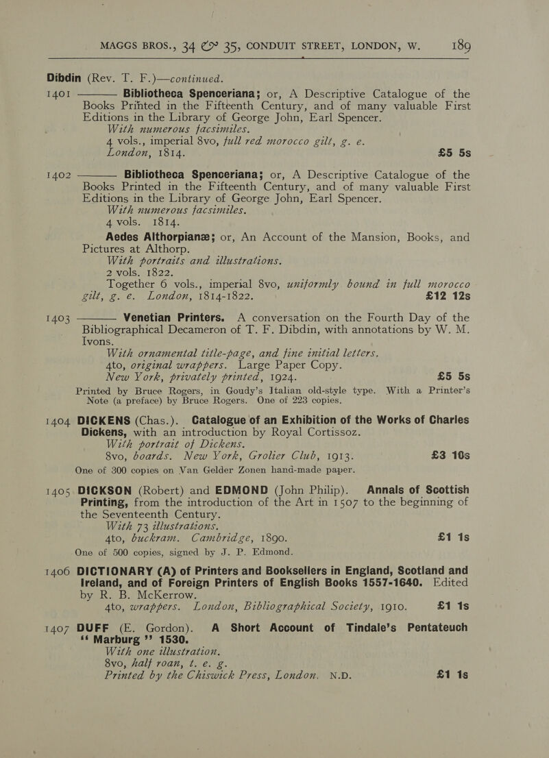  Dibdin (Rev. T. F.)—continued.   1401 Bibliotheca Spenceriana ; or, A Descriptive Catalogue of the Books Printed in the Fifteenth Century, and of many valuable First Editions in the Library of George John, Earl Spencer. With numerous facsimiles. 4 vols., imperial 8vo, full red morocco gilt, g. e. London, 1814. £5 5s 1402 Bibliotheca Spenceriana; or, A Descriptive Catalogue of the Books Printed in the Fifteenth Century, and of many valuable First Editions in the Library of George John, Earl Spencer. With numerous facsimiles. 4 vols. 1814. Aedes Althorpianze; or, An Account of the Mansion, Books, and Pictures at Althorp. With portraits and illustrations. 2 vols. 1822. Together 6 vols., imperial 8vo, uuzformly bound in full morocco gilt, g. e. London, 1814-1822. £12 12s 1403 Venetian Printers. A conversation on the Fourth Day of the  Bibliographical Decameron of T. F. Dibdin, with annotations by W. M. Ivons. With ornamental title-page, and fine initial letters. Ato, orzginal wrappers. Large Paper Copy. New York, privately printed, 1924. £5 5s Printed by Bruce Rogers, in Goudy’s Italian old-style type. With a Printer’s Note (a preface) by Bruce Rogers. One of 223 copies. 1404 DICKENS (Chas.). Catalogue of an Exhibition of the Works of Charles Dickens, with an introduction by Royal Cortissoz. With portrait of Dickens. 8vo, boards. New York, Grolier Club, 1913. £3 10s One of 300 copies on Van Gelder Zonen hand-made paper. 1405 DICKSON (Robert) and EDMOND (John Philip). Annals of Scottish Printing, from the introduction of the Art in 1507 to the beginning of the Seventeenth Century. With 73 illustrations. 4to, buckram. Cambridge, 1890. £1 is One of 500 copies, signed by J. P. Edmond. 1406 DICTIONARY (A) of Printers and Booksellers in England, Scotland and Ireland, and of Foreign Printers of English Books 1557-1640. Edited by R. B. McKerrow. Ato, wrappers. London, Bibliographical Society, 1910. £1 1s 1407 DUFF (E. Gordon). A Short Account of Tindale’s Pentateuch ‘* Marburg ”’ 1530. With one illustration. 8vo, Aalj roan, ¢. e. Printed by the Chiswick Press, London. N.D. £1 1s