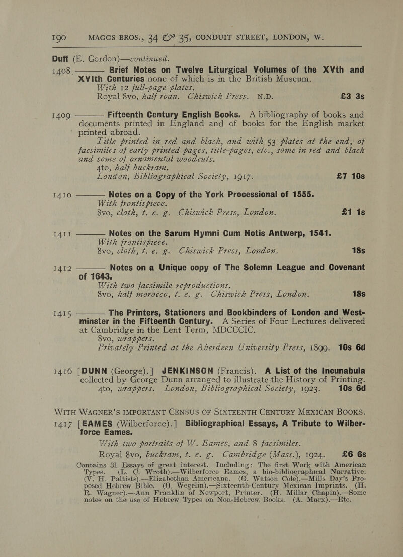  Duff (E. Gordon)—continued. 1408. Brief Notes on Twelve Liturgical Volumes of the XVth and XVith Centuries none of which is in the British Museum. With 12 full-page plates, Royal 8vo, 4alf roan. Chiswick Press. N.D. £3 3s   Fifteenth Century English Books. A bibliography of books and documents printed in England and of books for the English market printed abroad. Title printed in red and black, and with 53 plates at the end, of facsimiles of early printed pages, title-pages, etc., some in red and black and some of ornamental woodcuts. 4to, half buckram. 1409     London, Bibliographical Society, 1917. £7 10s IAIO Notes on a Copy of the York Processional of 1555. With frontispiece. 8vo, cloth, t. e. g. Chiswick Press, London. £1 1s I41I Notes on the Sarum Hymni Cum Notis Antwerp, 1541. With frontispiece. 8vo, cloth, t. e. g. Chiswick Press, London. 18s I412 Notes on a Unique copy of The Solemn League and Covenant of 1643. With two facsimile reproductions. 8vo, half morocco, t. e. g. Chiswick Press, London. 18s I415 The Printers, Stationers and Bookbinders of London and West- minster in the Fifteenth Century. A Series of Four Lectures delivered at Cambridge in the Lent Term, MDCCCIC. 8vo, wrappers. Privately Printed at the Aberdeen University Press, 1899. 10s 6d 1410 [DUNN (George).] JENKINSON (Francis). A List of the Incunabula collected by George Dunn arranged to illustrate the History of Printing. Ato, wrappers. London, Bibliographical Society, 1923. 10s 6d WITH WAGNER’S IMPORTANT CENSUS OF SIXTEENTH CENTURY MEXICAN BOOKS. 1417 [EAMES (Wilberforce).] Bibliographical Essays, A Tribute to Wilber- force Eames. With two portraits of W. Eames, and 8 paces Royal 8vo, buckram, t. e. g. Cambridge (Mass.), 1924. £6 6s Contains 31 Essays of great interest. Including: The first Work with American Types. (Ll. C. Wroth).—Wilberforce Eames, a bio-bibliographical Narrative. (V. H. Paltists).—Elizabethan Armericana. (G. Watson Cole).—Mills Day’s Pro- posed Hebrew Bible. (O. Wegelin).—Sixteenth-Century Mexican Imprints. (H. R. Wagner).—Ann Franklin of Newport, Printer. (H. Millar Chapin).—Some notes on the use of Hebrew Types on Non-Hebrew. Books. (A. Marx).—Ete.