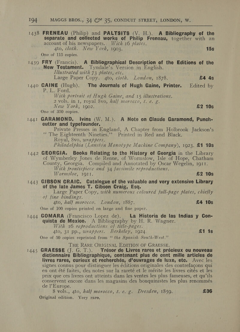 1438 FRENEAU (Philip) and PALTSITS (V. H.). A Bibliography of the separate and collected works of Philip Freneau, together with an account of his newspapers. W2¢h 16 plates. Ato, cloth. New York, 1903. 15s _ One of 115 copies. 1439 FRY (Francis). A Bibliographical Description of the Editions of the . New Testament. Tyndale’s Version in English. Illustrated with 73 plates, etc. Large Paper Copy. 4to, cloth. London, 1878. £4 4s 1440 GAINE (Hugh). The Journals of Hugh Gaine, Printer. Edited by PU La Ford, With portrait of Hugh Gaine, and 15 illustrations. 2 vols. in 1, royal 8vo, 4alf morocco, ¢. é. g. New York, 1902. £2 10s One of 350 copies. 1441 GARAMOND. Ivins (W. M.). A Note on Claude Garamond, Punch- cutter and typefounder, Private Presses in England, A Chapter from Holbrook Jackson’s ‘‘ The Eighteenth Nineties.’’ Printed in Red and Black. Royal, 8vo, wrappers. Philadelphia (Lanston Monotype Machine Company), 1923. £1 10s 1442 GEORGIA. Books Relating to the History of Georgia in the Library of Wymberley Jones de Renne, of Wormslow, Isle of Hope, Chatham County, Georgia. Compiled and Annotated by Oscar Wegelin, IgII. Wath frontispiece and 34 facsimile reproductions. Wormsloe, IQII. £2 10s 1443 GIBSON GRAIC. Catalogue of the valuable and very extensive Library of the late James T. Gibson Craig, Esq. Large Paper Copy, wth numerous coloured full-page plates, chiefly of fine bindings. 4to, halt morocco. London, 1887. £4 10s One of 100 copies printed on large and fine paper. 1444 GOMARA (Francisco Lopez de). La Historia de las Indias y Con- quista de Mexico: <A Bibliography by H. R. Wagner. With 16 reproductions of tttle-pages. Ato, 31 pp., wrappers. berkeley, 1924. £1 1s One of 50 copies reprinted from ‘‘ the Spanish South-West.”’ THE RARE ORIGINAL EDITION OF GRAESSE. 1445 GRAESSE (J. G. T.). Trésor de Livres rares et précieux ou nouveau dictionnaire Bibliographique, contenant plus de cent mille articles de livres rares, curieux et recherchés, d’ouvrages de luxe, etc. Avec les signes connus pour distinguer les éditions originales des contrefagons qui en ont été faites, des notes sur la rareté et le mérite les livres cités et les prix que ces livres ont atteints dans les ventes les plus fameuses, et qu’ils conservent encore dans les magasins des bouquinistes les plus renommés de |’ Europe. | 8 vols., 4to, half morocco, ¢. e. g. Dresden, 1859. £36 Original edition. Very rare.