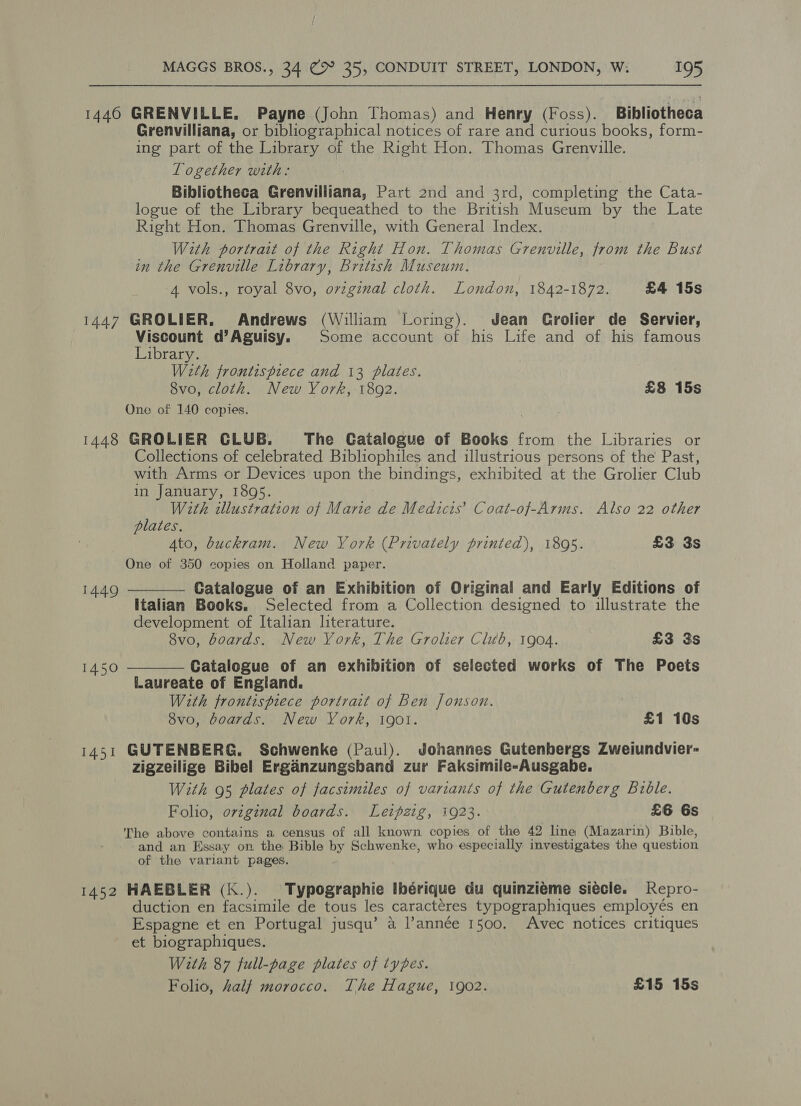 1440 GRENVILLE. Payne (John Thomas) and Henry (Foss). Bibliotheca Grenvilliana, or bibliographical notices of rare and curious books, form- ing part of the Library of the Right Hon. Thomas Grenville. Together with: Bibliotheca Grenvilliana, Part 2nd and 3rd, completing the Cata- logue of the Library bequeathed to the British Museum by the Late Right Hon. Thomas Grenville, with General Index. With portrait of the Right Hon. Thomas Grenville, from the Bust in the Grenville Library, British Museum. 4 vols., royal 8vo, ovzginal cloth. London, 1842-1872. £4 15s 1447 GROLIER. Andrews (William Loring). Jean Crolier de Servier, Viscount d’Aguisy. Some account of his Life and of his famous Library. With frontispiece and 13 plates. 8vo, cloth. New York, 1892. £8 15s One of 140 copies. 1448 GROLIER CLUB. The Catalogue of Books from the Libraries or Collections of celebrated Bibliophiles and illustrious persons of the Past, with Arms or Devices upon the bindings, exhibited at the Grolier Club in January, 1895. With illustration of Marie de Medicis’ Coat-of-Arms. Also 22 other plates. Ato, buckram. New Vork (Privately printed), 1805. £3 3s One of 350 copies on Holland paper. Catalogue of an Exhibition of Original and Early Editions of Italian Books. Selected from a Collection designed to illustrate the development of Italian literature. 8vo, boards. New York, The Grolier Club, 1904. £3 3s Catalogue of an exhibition of selected works of The Poets Laureate of England. With frontispiece portrait of Ben Jonson. 8vo, boards. New York, 19ol. £1 10s 1451 GUTENBERG. Schwenke (Paul). Johannes Gutenbergs Zweiundvier- zigzeilige Bibel Erganzungsband zur Faksimile-Ausgabe. With 95 plates of facsimiles of variants of the Gutenberg Bible. Folio, original boards. Letpzig, 1923. £6 Gs The above contains a census of all known copies of the 42 line (Mazarin) Bible, and an Essay on the Bible by Schwenke, who especially investigates the question of the variant pages. 1440   1450 1452 HAEBLER (K.). Typographie Ibérique du quinziéme siecle. Repro- duction en facsimile de tous les caractéres typographiques employés en Espagne et en Portugal jusqu’ a l’année 1500. Avec notices critiques et biographiques. With 87 full-page plates of types. Folio, half morocco. Lhe Hague, 1902. £15 15s