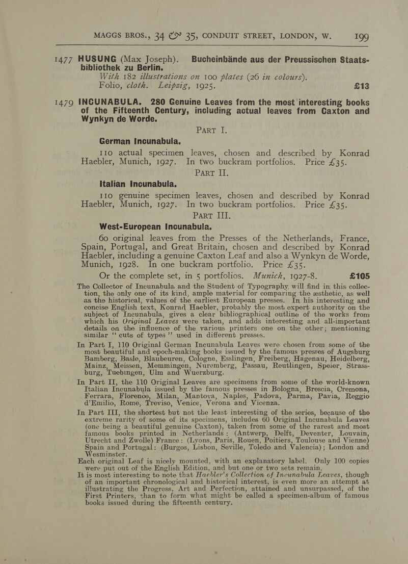  1477 HUSUNG (Max Joseph). Bucheinbande aus der Preussischen Staats- bibliothek zu Berlin. With 182 dllustrations on 100 plates (26 in colours). Folio, cloth. Lezpztg, 1925. £13 14790 INCUNABULA. 280 Genuine Leaves from the most interesting books of the Fifteenth Century, including actual leaves from Caxton and Wynkyn de Worde. PART «I. German Incunabula. 110 actual specimen leaves, chosen and described by Konrad Haebler, Munich, 1927. In two buckram portfolios. Price £35. PART LE italian Incunabula. IIO genuine specimen leaves, chosen and described by Konrad Haebler, Munich, 1927. In two buckram portfolios. Price £35. Part III. West-European Incunabula. 60 original leaves from the Presses of the Netherlands, France, Spain, Portugal, and Great Britain, chosen and described by Konrad Haebler, including a genuine Caxton Leaf and also a Wynkyn de Worde, Munich, 1928. In one buckram portfolio. Price £35. Or the complete set, in 5 portfolios. Munich, 1927-8. £105 The Collector of Incunabula and the Student of Typography, will find in this collec- tion, the only one of its kind, ample material for comparing the xsthetic, as well as the historical, values of the earliest European presses. In his interesting and concise English text, Konrad Haebler, probably the most expert authority on the subject of Incunabula, gives a clear bibliographical outline of the works from which his Original Leaves were taken, and adds interesting and all-important details on the influence of the various printers one on the other; mentioning similar ‘‘ cuts of types’’ used in different presses. In Part I, 110 Original German Incunabula Leaves were chosen from some of the most beautiful and epoch-making books issued by the famous presses of Augsburg Bamberg, Basle, Blaubeuren, Cologne, Esslingen, Freiberg, Hagenau, Heidelberg, Mainz, Meissen, Memmingen, Nuremberg, Passau, Reutlingen, Speier, Strass- burg, Tuebingen, Ulm and Wuerzburg. In Part II, the 110 Original Leaves are specimens from some of the world-known Italian Incunabula issued by the famous presses in Bologna, Brescia, Cremona, Ferrara, Florence, Milan, Mantova, Naples, Padova, Parma, Pavia, Reggio d’Emilio, Rome, Treviso, Venice, Verona and Vicenza. In Part III, the shortest but not the least interesting of the series, because of the extreme rarity of some of its specimens, includes 60 Original Incunabula Leaves (one being a beautiful genuine Caxton), taken from some of the rarest and most famous books printed in Netherlands: (Antwerp, Delft, Deventer, Louvain, Utrecht and Zwolle) France: (Lyons, Paris, Rouen, Poitiers, Toulouse and Vienne Spain and Portugal: (Burgos, Lisbon, Seville, Toledo and Valencia); London an Wesminster. Each original Leaf is nicely mounted, with an explanatory label. Only 100 copies were put out of the English Edition, and but one or two sets remain. It is most interesting to note that Haebler’s Collection cf Incunabula Leaves, though of an important chronological and historical interest, is even more an attempt at illustrating the Progress, Art and Perfection, attained and unsurpassed, of the First Printers, than to form what might be called a specimen-album of famous books issued during the fifteenth century.